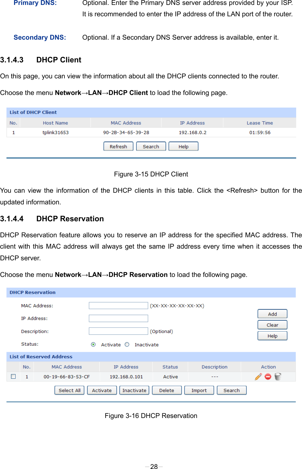 Primary DNS:  Optional. Enter the Primary DNS server address provided by your ISP. It is recommended to enter the IP address of the LAN port of the router. Secondary DNS:  Optional. If a Secondary DNS Server address is available, enter it. 3.1.4.3 DHCP Client On this page, you can view the information about all the DHCP clients connected to the router. Choose the menu Network→LAN→DHCP Client to load the following page.  Figure 3-15 DHCP Client You can view the information of the DHCP clients in this table. Click  the  &lt;Refresh&gt; button for the updated information. 3.1.4.4 DHCP Reservation DHCP Reservation feature allows you to reserve an IP address for the specified MAC address. The client with this MAC address will always get the same IP address every time when it accesses the DHCP server. Choose the menu Network→LAN→DHCP Reservation to load the following page.  Figure 3-16 DHCP Reservation -28- 