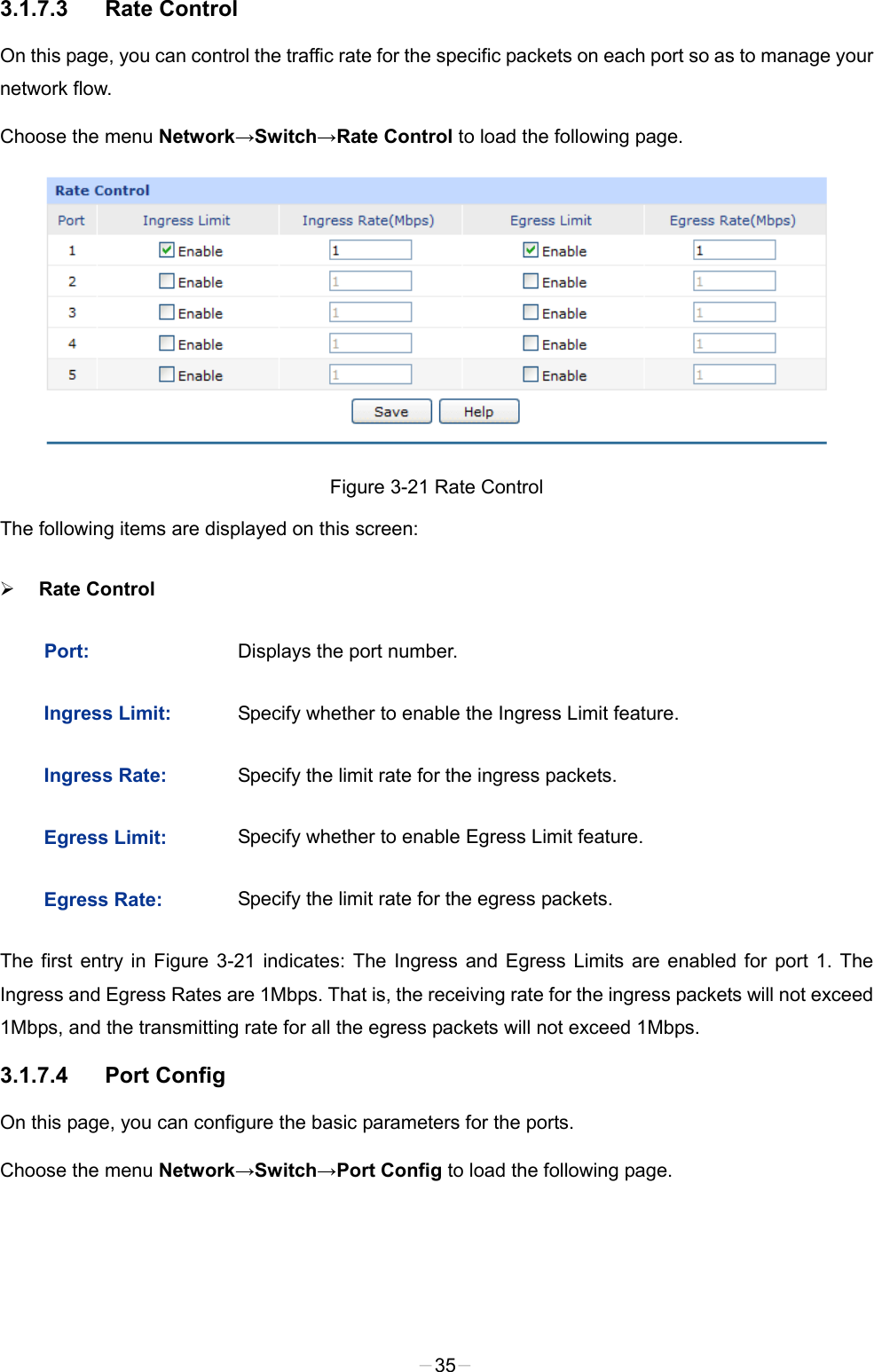  3.1.7.3 Rate Control On this page, you can control the traffic rate for the specific packets on each port so as to manage your network flow. Choose the menu Network→Switch→Rate Control to load the following page.  Figure 3-21 Rate Control The following items are displayed on this screen:  Rate Control Port:  Displays the port number.   Ingress Limit:  Specify whether to enable the Ingress Limit feature. Ingress Rate:  Specify the limit rate for the ingress packets. Egress Limit:  Specify whether to enable Egress Limit feature. Egress Rate:  Specify the limit rate for the egress packets. The first entry in Figure  3-21 indicates: The Ingress and Egress Limits are enabled for port 1. The Ingress and Egress Rates are 1Mbps. That is, the receiving rate for the ingress packets will not exceed 1Mbps, and the transmitting rate for all the egress packets will not exceed 1Mbps.   3.1.7.4 Port Config On this page, you can configure the basic parameters for the ports. Choose the menu Network→Switch→Port Config to load the following page. -35- 