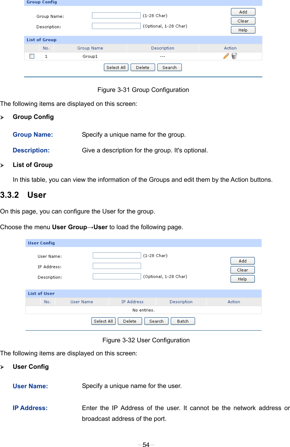   Figure 3-31 Group Configuration The following items are displayed on this screen:  Group Config Group Name: Specify a unique name for the group. Description: Give a description for the group. It&apos;s optional.  List of Group In this table, you can view the information of the Groups and edit them by the Action buttons. 3.3.2 User On this page, you can configure the User for the group. Choose the menu User Group→User to load the following page.  Figure 3-32 User Configuration The following items are displayed on this screen:  User Config User Name: Specify a unique name for the user. IP Address: Enter the IP Address of the user. It cannot be the network address or broadcast address of the port. -54- 