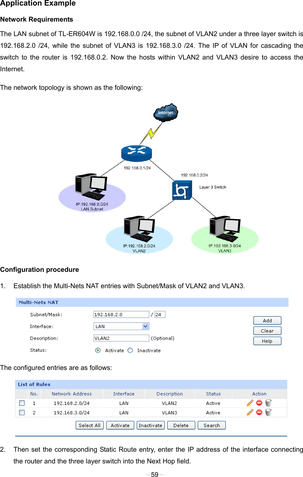  Application Example Network Requirements The LAN subnet of TL-ER604W is 192.168.0.0 /24, the subnet of VLAN2 under a three layer switch is 192.168.2.0 /24, while the subnet of VLAN3 is 192.168.3.0 /24. The IP of VLAN for cascading the switch to the router is 192.168.0.2. Now the hosts within VLAN2 and VLAN3 desire to access the Internet. The network topology is shown as the following:  Configuration procedure 1. Establish the Multi-Nets NAT entries with Subnet/Mask of VLAN2 and VLAN3.  The configured entries are as follows:  2. Then set the corresponding Static Route entry, enter the IP address of the interface connecting the router and the three layer switch into the Next Hop field.   -59- 