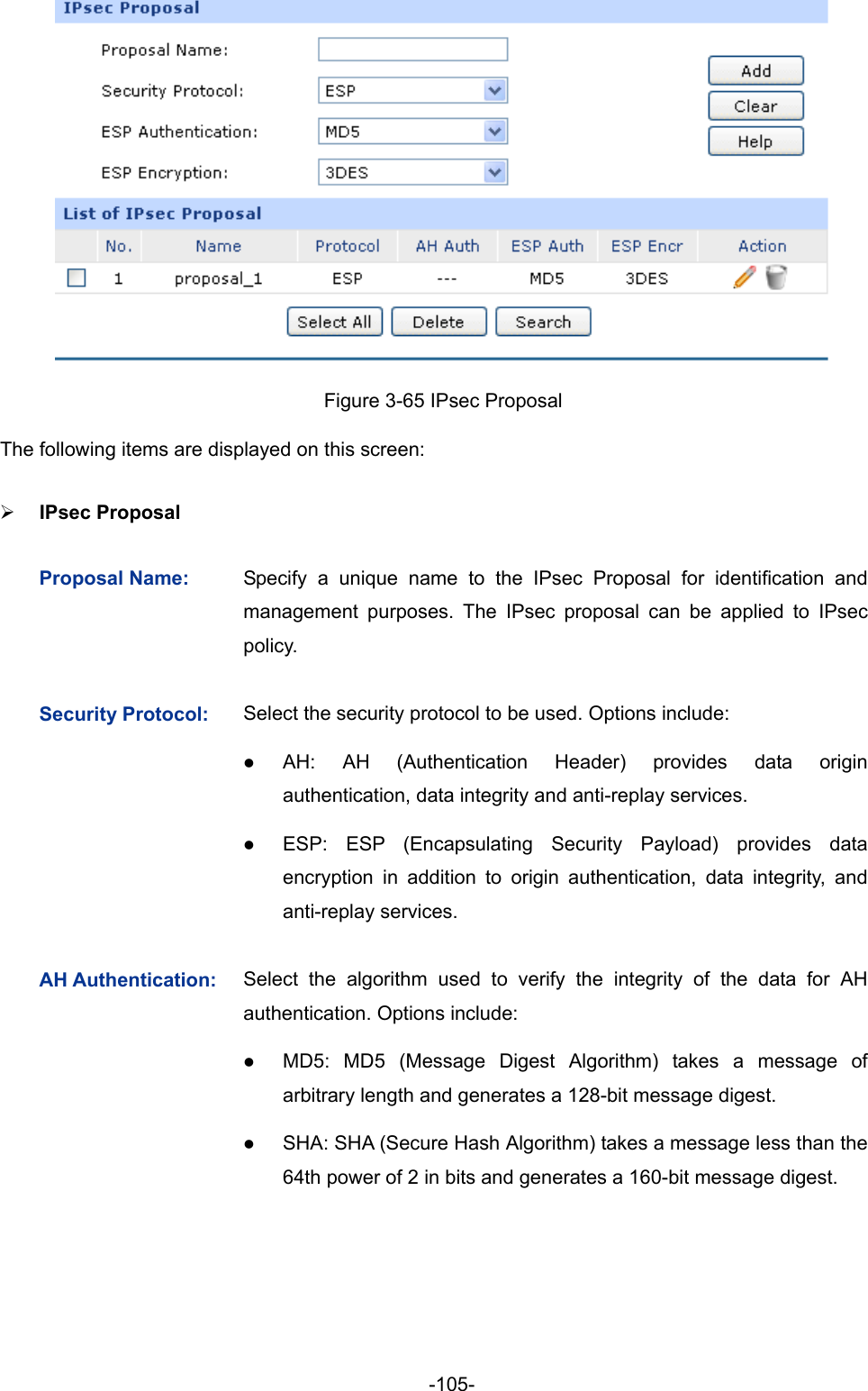  -105-  Figure 3-65 IPsec Proposal The following items are displayed on this screen: ¾ IPsec Proposal   Proposal Name:  Specify a unique name to the IPsec Proposal for identification and management purposes. The IPsec proposal can be applied to IPsec policy.  Security Protocol:  Select the security protocol to be used. Options include: z AH: AH (Authentication Header) provides data origin authentication, data integrity and anti-replay services.   z ESP: ESP (Encapsulating Security Payload) provides data encryption in addition to origin authentication, data integrity, and anti-replay services. AH Authentication:  Select the algorithm used to verify the integrity of the data for AH authentication. Options include: z MD5: MD5 (Message Digest Algorithm) takes a message of arbitrary length and generates a 128-bit message digest. z SHA: SHA (Secure Hash Algorithm) takes a message less than the 64th power of 2 in bits and generates a 160-bit message digest. 