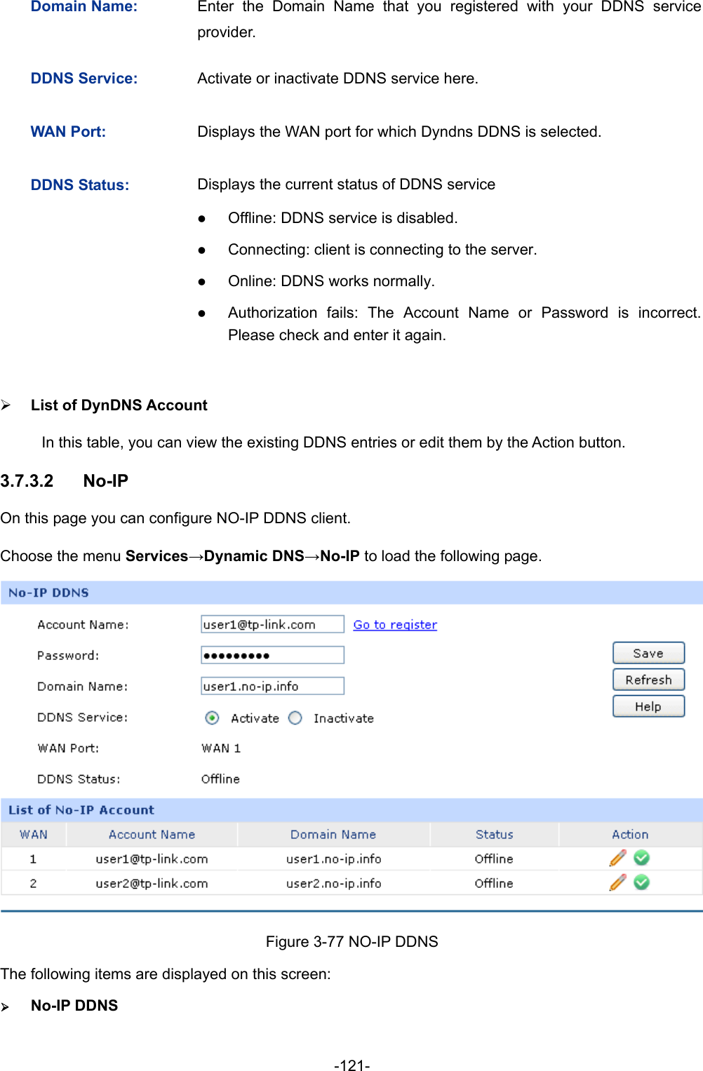  -121- 3.7.3.2 Domain Name:  Enter the Domain Name that you registered with your DDNS service provider. DDNS Service:  Activate or inactivate DDNS service here. WAN Port:  Displays the WAN port for which Dyndns DDNS is selected. DDNS Status:  Displays the current status of DDNS service z Offline: DDNS service is disabled. z Connecting: client is connecting to the server. z Online: DDNS works normally. z Authorization fails: The Account Name or Password is incorrect. Please check and enter it again. ¾ List of DynDNS Account In this table, you can view the existing DDNS entries or edit them by the Action button. No-IP On this page you can configure NO-IP DDNS client. Choose the menu Services→Dynamic DNS→No-IP to load the following page.  Figure 3-77 NO-IP DDNS The following items are displayed on this screen: ¾ No-IP DDNS 