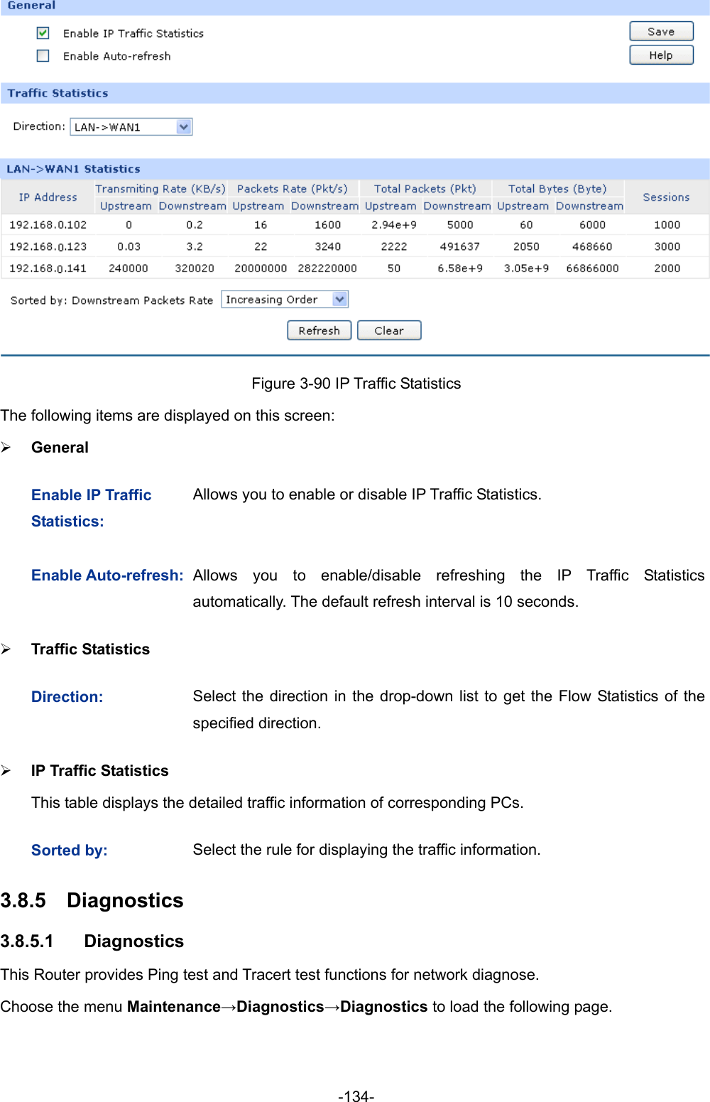  -134-  Figure 3-90 IP Traffic Statistics The following items are displayed on this screen: ¾ General Enable IP Traffic Statistics: Allows you to enable or disable IP Traffic Statistics. Enable Auto-refresh:Allows you to enable/disable refreshing the IP Traffic Statisticsautomatically. The default refresh interval is 10 seconds. ¾ Traffic Statistics Direction:  Select the direction in the drop-down list to get the Flow Statistics of the specified direction. ¾ IP Traffic Statistics   This table displays the detailed traffic information of corresponding PCs. Sorted by:  Select the rule for displaying the traffic information. 3.8.5  Diagnostics  3.8.5.1  Diagnostics This Router provides Ping test and Tracert test functions for network diagnose. Choose the menu Maintenance→Diagnostics→Diagnostics to load the following page. 