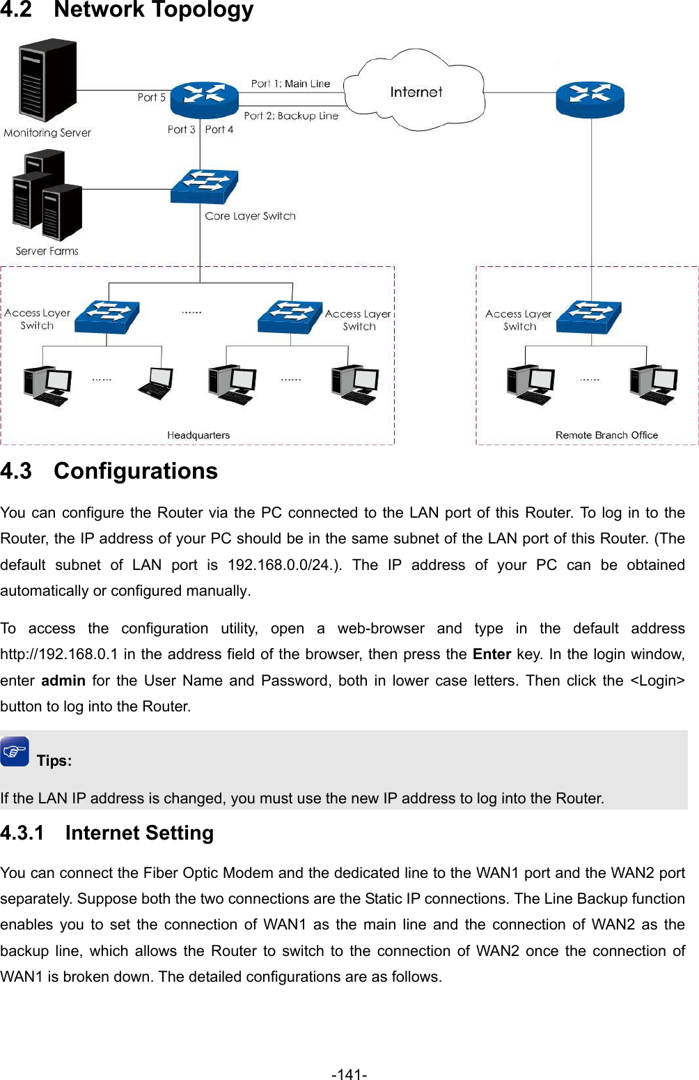 -141- 4.2  Network Topology  4.3  Configurations You can configure the Router via the PC connected to the LAN port of this Router. To log in to the Router, the IP address of your PC should be in the same subnet of the LAN port of this Router. (The default subnet of LAN port is 192.168.0.0/24.). The IP address of your PC can be obtained automatically or configured manually.   To access the configuration utility, open a web-browser and type in the default address http://192.168.0.1 in the address field of the browser, then press the Enter key. In the login window, enter  admin for the User Name and Password, both in lower case letters. Then click the &lt;Login&gt; button to log into the Router.  Tips: If the LAN IP address is changed, you must use the new IP address to log into the Router. 4.3.1  Internet Setting You can connect the Fiber Optic Modem and the dedicated line to the WAN1 port and the WAN2 port separately. Suppose both the two connections are the Static IP connections. The Line Backup function enables you to set the connection of WAN1 as the main line and the connection of WAN2 as the backup line, which allows the Router to switch to the connection of WAN2 once the connection of WAN1 is broken down. The detailed configurations are as follows. 
