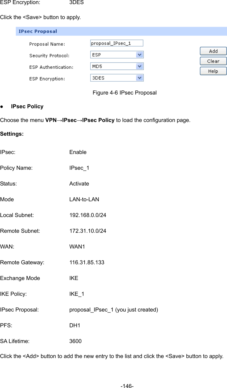  -146- ESP Encryption:  3DES Click the &lt;Save&gt; button to apply.  Figure 4-6 IPsec Proposal z IPsec Policy Choose the menu VPN→IPsec→IPsec Policy to load the configuration page.   Settings: IPsec: Enable Policy Name:  IPsec_1 Status: Activate Mode LAN-to-LAN Local Subnet:  192.168.0.0/24 Remote Subnet:  172.31.10.0/24 WAN: WAN1 Remote Gateway:  116.31.85.133 Exchange Mode  IKE IKE Policy:  IKE_1 IPsec Proposal:  proposal_IPsec_1 (you just created) PFS: DH1 SA Lifetime:  3600 Click the &lt;Add&gt; button to add the new entry to the list and click the &lt;Save&gt; button to apply. 