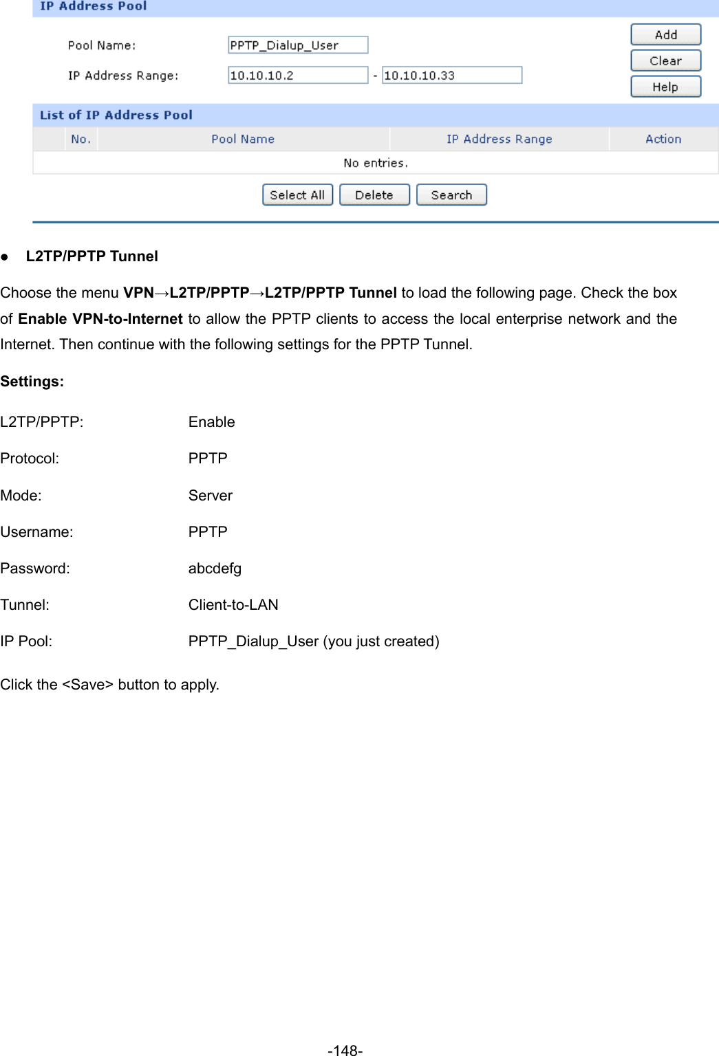  -148-  z L2TP/PPTP Tunnel Choose the menu VPN→L2TP/PPTP→L2TP/PPTP Tunnel to load the following page. Check the box of Enable VPN-to-Internet to allow the PPTP clients to access the local enterprise network and the Internet. Then continue with the following settings for the PPTP Tunnel. Settings: L2TP/PPTP: Enable Protocol: PPTP Mode: Server Username: PPTP Password: abcdefg Tunnel: Client-to-LAN IP Pool:  PPTP_Dialup_User (you just created) Click the &lt;Save&gt; button to apply. 