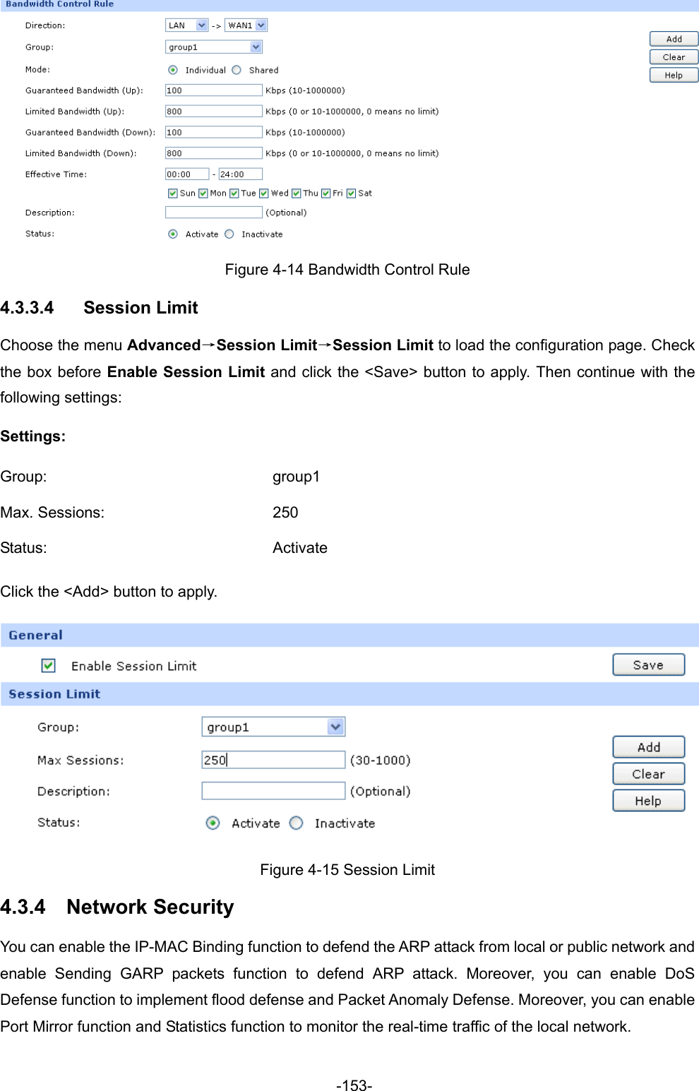  -153-  Figure 4-14 Bandwidth Control Rule 4.3.3.4  Session Limit Choose the menu Advanced→Session Limit→Session Limit to load the configuration page. Check the box before Enable Session Limit and click the &lt;Save&gt; button to apply. Then continue with the following settings: Settings: Group: group1 Max. Sessions:  250 Status: Activate Click the &lt;Add&gt; button to apply.  Figure 4-15 Session Limit 4.3.4  Network Security You can enable the IP-MAC Binding function to defend the ARP attack from local or public network and enable Sending GARP packets function to defend ARP attack. Moreover, you can enable DoS Defense function to implement flood defense and Packet Anomaly Defense. Moreover, you can enable Port Mirror function and Statistics function to monitor the real-time traffic of the local network.   