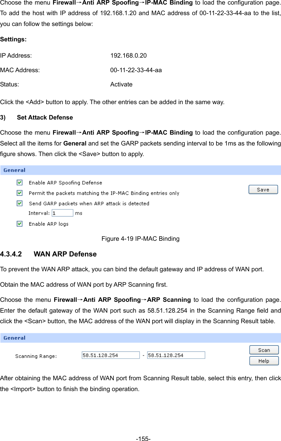  -155- Choose the menu Firewall→Anti ARP Spoofing→IP-MAC Binding to load the configuration page. To add the host with IP address of 192.168.1.20 and MAC address of 00-11-22-33-44-aa to the list, you can follow the settings below: Settings: IP Address:  192.168.0.20 MAC Address:  00-11-22-33-44-aa Status: Activate Click the &lt;Add&gt; button to apply. The other entries can be added in the same way.     3) Set Attack Defense Choose the menu Firewall→Anti ARP Spoofing→IP-MAC Binding to load the configuration page. Select all the items for General and set the GARP packets sending interval to be 1ms as the following figure shows. Then click the &lt;Save&gt; button to apply.  Figure 4-19 IP-MAC Binding 4.3.4.2  WAN ARP Defense To prevent the WAN ARP attack, you can bind the default gateway and IP address of WAN port. Obtain the MAC address of WAN port by ARP Scanning first. Choose the menu Firewall→Anti ARP Spoofing→ARP Scanning to load the configuration page. Enter the default gateway of the WAN port such as 58.51.128.254 in the Scanning Range field and click the &lt;Scan&gt; button, the MAC address of the WAN port will display in the Scanning Result table.    After obtaining the MAC address of WAN port from Scanning Result table, select this entry, then click the &lt;Import&gt; button to finish the binding operation. 