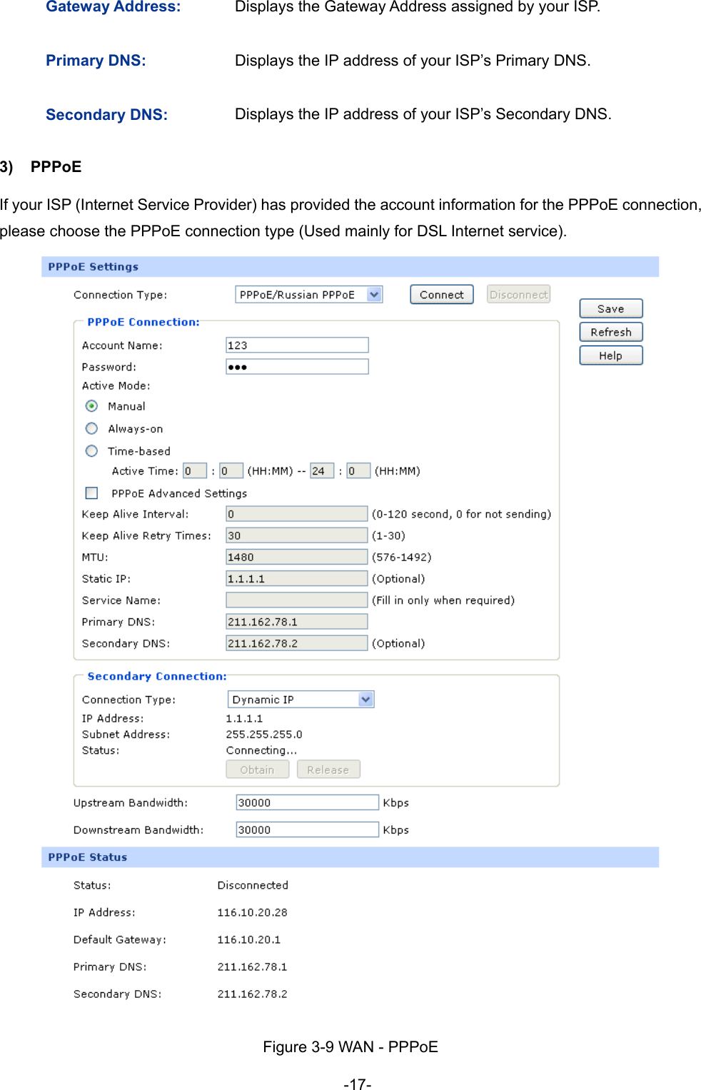  -17- Gateway Address:  Displays the Gateway Address assigned by your ISP. Primary DNS:  Displays the IP address of your ISP’s Primary DNS. Secondary DNS:  Displays the IP address of your ISP’s Secondary DNS. 3) PPPoE  If your ISP (Internet Service Provider) has provided the account information for the PPPoE connection, please choose the PPPoE connection type (Used mainly for DSL Internet service).  Figure 3-9 WAN - PPPoE 