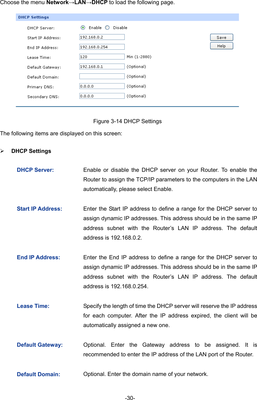  -30- Choose the menu Network→LAN→DHCP to load the following page.  Figure 3-14 DHCP Settings   The following items are displayed on this screen: ¾ DHCP Settings   DHCP Server:  Enable or disable the DHCP server on your Router. To enable the Router to assign the TCP/IP parameters to the computers in the LAN automatically, please select Enable.   Start IP Address:  Enter the Start IP address to define a range for the DHCP server to assign dynamic IP addresses. This address should be in the same IP address subnet with the Router’s LAN IP address. The default address is 192.168.0.2. End IP Address:  Enter the End IP address to define a range for the DHCP server to assign dynamic IP addresses. This address should be in the same IP address subnet with the Router’s LAN IP address. The default address is 192.168.0.254. Lease Time:  Specify the length of time the DHCP server will reserve the IP address for each computer. After the IP address expired, the client will be automatically assigned a new one. Default Gateway:  Optional. Enter the Gateway address to be assigned. It is recommended to enter the IP address of the LAN port of the Router. Default Domain:  Optional. Enter the domain name of your network. 