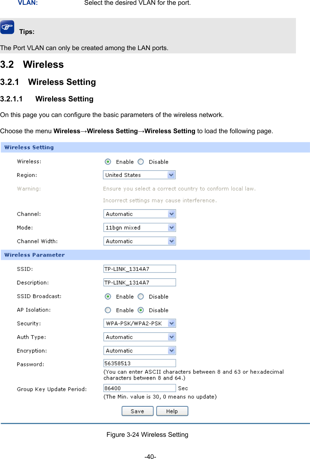  -40- VLAN:  Select the desired VLAN for the port. Tips: The Port VLAN can only be created among the LAN ports. 3.2  Wireless 3.2.1  Wireless Setting 3.2.1.1  Wireless Setting On this page you can configure the basic parameters of the wireless network. Choose the menu Wireless→Wireless Setting→Wireless Setting to load the following page.  Figure 3-24 Wireless Setting 