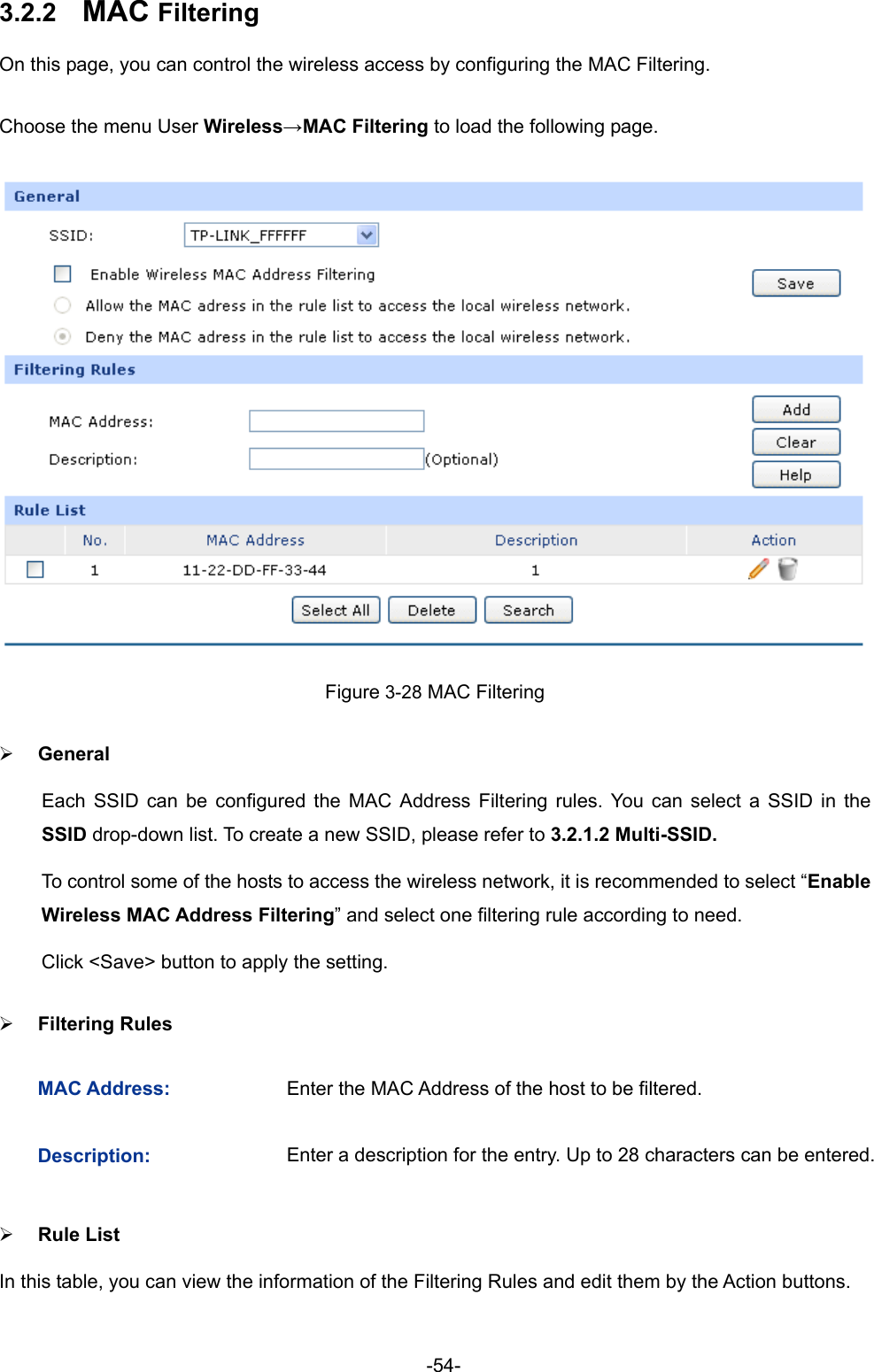  -54- 3.2.2  MAC Filtering On this page, you can control the wireless access by configuring the MAC Filtering. Choose the menu User Wireless→MAC Filtering to load the following page.  Figure 3-28 MAC Filtering ¾ General Each SSID can be configured the MAC Address Filtering rules. You can select a SSID in the SSID drop-down list. To create a new SSID, please refer to 3.2.1.2 Multi-SSID. To control some of the hosts to access the wireless network, it is recommended to select “Enable Wireless MAC Address Filtering” and select one filtering rule according to need. Click &lt;Save&gt; button to apply the setting. ¾ Filtering Rules MAC Address:  Enter the MAC Address of the host to be filtered. Description:  Enter a description for the entry. Up to 28 characters can be entered. ¾ Rule List In this table, you can view the information of the Filtering Rules and edit them by the Action buttons. 