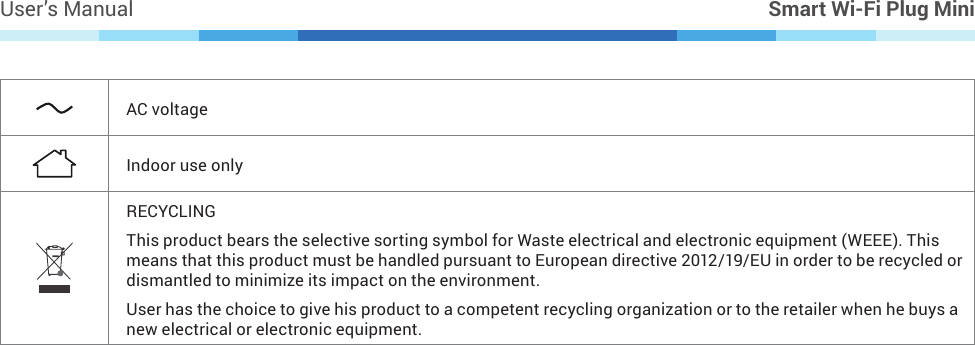 User’s Manual Smart Wi-Fi Plug MiniAC voltageIndoor use onlyRECYCLINGThis product bears the selective sorting symbol for Waste electrical and electronic equipment (WEEE). This means that this product must be handled pursuant to European directive 2012/19/EU in order to be recycled or dismantled to minimize its impact on the environment.User has the choice to give his product to a competent recycling organization or to the retailer when he buys a new electrical or electronic equipment.