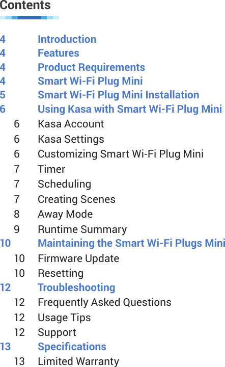 Contents4 Introduction4 Features4  Product Requirements4  Smart Wi-Fi Plug Mini5  Smart Wi-Fi Plug Mini Installation6  Using Kasa with Smart Wi-Fi Plug Mini6  Kasa Account6  Kasa Settings6  Customizing Smart Wi-Fi Plug Mini7  Timer7  Scheduling7  Creating Scenes8  Away Mode9  Runtime Summary10  Maintaining the Smart Wi-Fi Plugs Mini10  Firmware Update10  Resetting12 Troubleshooting12  Frequently Asked Questions12  Usage Tips12  Support13 Specications13  Limited Warranty