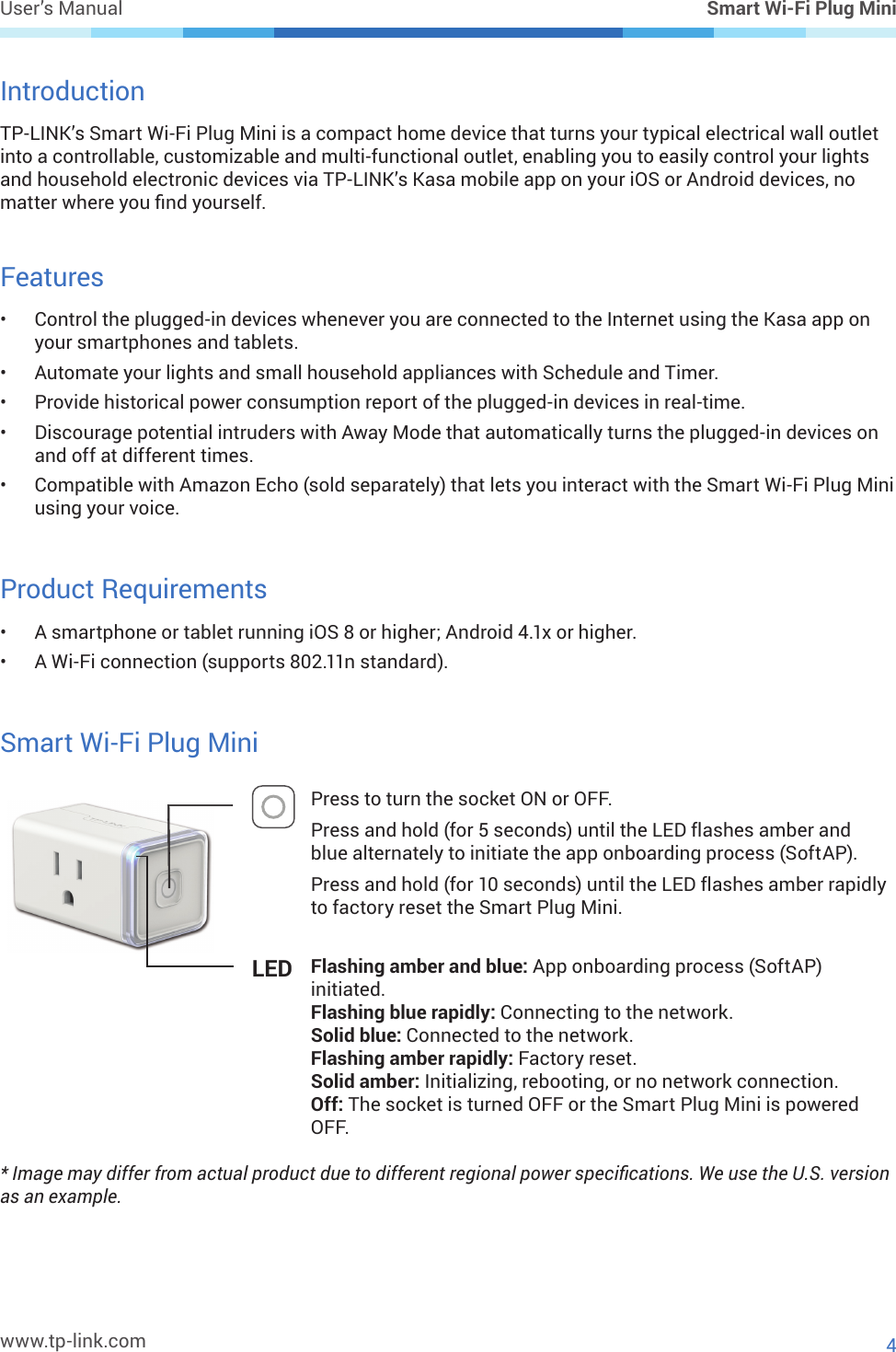 www.tp-link.comUser’s Manual Smart Wi-Fi Plug Mini4IntroductionTP-LINK’s Smart Wi-Fi Plug Mini is a compact home device that turns your typical electrical wall outlet into a controllable, customizable and multi-functional outlet, enabling you to easily control your lights and household electronic devices via TP-LINK’s Kasa mobile app on your iOS or Android devices, no matter where you nd yourself.Features•  Control the plugged-in devices whenever you are connected to the Internet using the Kasa app on your smartphones and tablets.•  Automate your lights and small household appliances with Schedule and Timer.•  Provide historical power consumption report of the plugged-in devices in real-time.•  Discourage potential intruders with Away Mode that automatically turns the plugged-in devices on and off at different times.•  Compatible with Amazon Echo (sold separately) that lets you interact with the Smart Wi-Fi Plug Mini using your voice.Product Requirements•  A smartphone or tablet running iOS 8 or higher; Android 4.1x or higher.•  A Wi-Fi connection (supports 802.11n standard).Smart Wi-Fi Plug MiniPress to turn the socket ON or OFF.Press and hold (for 5 seconds) until the LED ashes amber and blue alternately to initiate the app onboarding process (SoftAP).Press and hold (for 10 seconds) until the LED ashes amber rapidly to factory reset the Smart Plug Mini.LED Flashing amber and blue: App onboarding process (SoftAP) initiated.Flashing blue rapidly: Connecting to the network.Solid blue: Connected to the network.Flashing amber rapidly: Factory reset.Solid amber: Initializing, rebooting, or no network connection.Off: The socket is turned OFF or the Smart Plug Mini is powered OFF.* Image may differ from actual product due to different regional power specications. We use the U.S. version as an example.