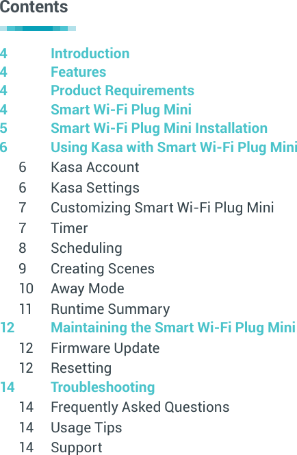 Contents4 Introduction4 Features4  Product Requirements4  Smart Wi-Fi Plug Mini5  Smart Wi-Fi Plug Mini Installation6  Using Kasa with Smart Wi-Fi Plug Mini6  Kasa Account6  Kasa Settings7  Customizing Smart Wi-Fi Plug Mini7 Timer8 Scheduling9  Creating Scenes10  Away Mode11  Runtime Summary12  Maintaining the Smart Wi-Fi Plug Mini12  Firmware Update12 Resetting14 Troubleshooting14  Frequently Asked Questions14  Usage Tips14 Support
