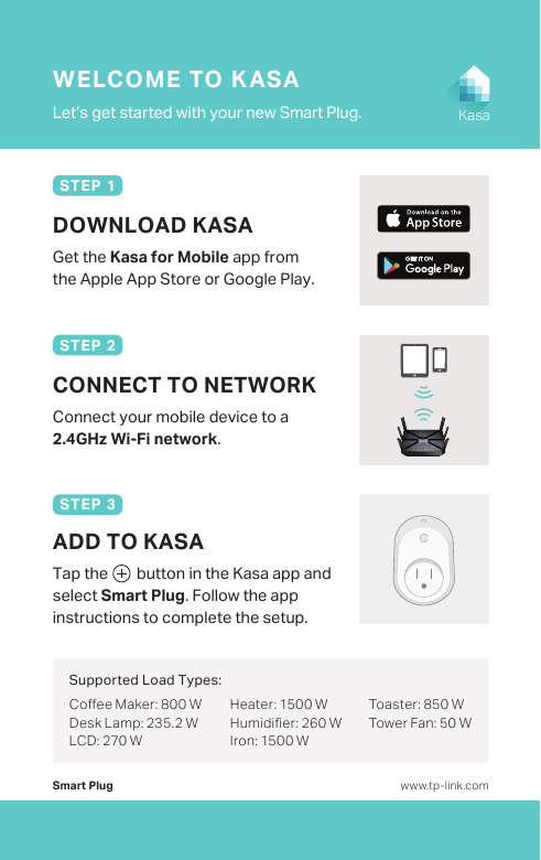 Smart PlugLet’s get started with your new Smart Plug.WELCOME TO KASAwww.tp-link.comKasaDOWNLOAD KASAGet the Kasa for Mobile app from the Apple App Store or Google Play.STEP 1Connect your mobile device to a 2.4GHz Wi-Fi network.CONNECT TO NETWORKSTEP 2Tap the        button in the Kasa app and select Smart Plug. Follow the app instructions to complete the setup.ADD TO KASASTEP 3Coee Maker: 800 WDesk Lamp: 235.2 WLCD: 270 WHeater: 1500 WHumidier: 260 WIron: 1500 WToaster: 850 WTower Fan: 50 WSupported Load Types: