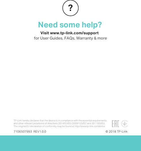 Need some help?Visit www.tp-link.com/support  for User Guides, FAQs, Warranty &amp; more?7106507993  REV1.0.0 © 2018 TP-LinkTP-Link hereby declares that the device is in compliance with the essential requirements and other relevant provisions of directives 2014/53/EU, 2009/125/EC and 2011/65/EU.The original EU declaration of conformity may be found athttp://www.tp-link.com/en/ce.