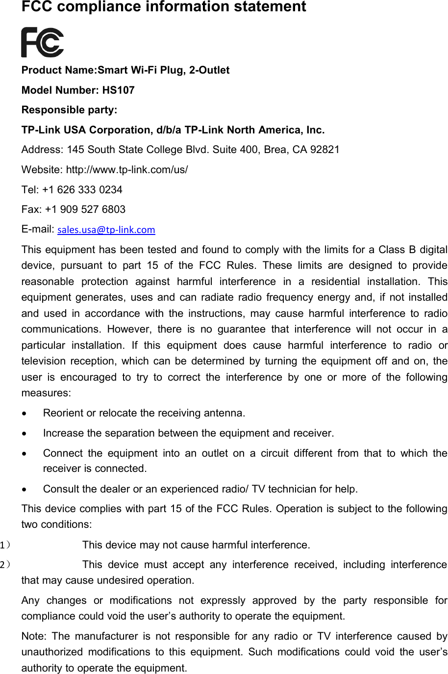 FCC compliance information statementProduct Name:Smart Wi-Fi Plug, 2-OutletModel Number: HS107Responsible party:TP-Link USA Corporation, d/b/a TP-Link North America, Inc.Address: 145 South State College Blvd. Suite 400, Brea, CA 92821Website: http://www.tp-link.com/us/Tel: +1 626 333 0234Fax: +1 909 527 6803E-mail: sales.usa@tp-link.comThis equipment has been tested and found to comply with the limits for a Class B digitaldevice, pursuant to part 15 of the FCC Rules. These limits are designed to providereasonable protection against harmful interference in a residential installation. Thisequipment generates, uses and can radiate radio frequency energy and, if not installedand used in accordance with the instructions, may cause harmful interference to radiocommunications. However, there is no guarantee that interference will not occur in aparticular installation. If this equipment does cause harmful interference to radio ortelevision reception, which can be determined by turning the equipment off and on, theuser is encouraged to try to correct the interference by one or more of the followingmeasures:Reorient or relocate the receiving antenna.Increase the separation between the equipment and receiver.Connect the equipment into an outlet on a circuit different from that to which thereceiver is connected.Consult the dealer or an experienced radio/ TV technician for help.This device complies with part 15 of the FCC Rules. Operation is subject to the followingtwo conditions:1）This device may not cause harmful interference.2）This device must accept any interference received, including interferencethat may cause undesired operation.Any changes or modifications not expressly approved by the party responsible forcompliance could void the user’s authority to operate the equipment.Note: The manufacturer is not responsible for any radio or TV interference caused byunauthorized modifications to this equipment. Such modifications could void the user’sauthority to operate the equipment.