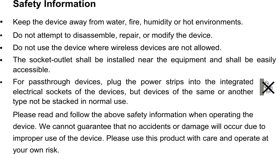 Safety InformationKeep the device away from water, fire, humidity or hot environments.Do not attempt to disassemble, repair, or modify the device.Do not use the device where wireless devices are not allowed.The socket-outlet shall be installed near the equipment and shall be easilyaccessible.For passthrough devices, plug the power strips into the integratedelectrical sockets of the devices, but devices of the same or anothertype not be stacked in normal use.Please read and follow the above safety information when operating thedevice. We cannot guarantee that no accidents or damage will occur due toimproper use of the device. Please use this product with care and operate atyour own risk.
