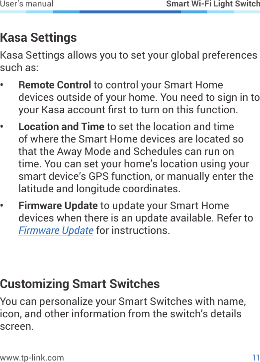 11www.tp-link.comUser’s manual Smart Wi-Fi Light SwitchKasa SettingsKasa Settings allows you to set your global preferences such as:•  Remote Control to control your Smart Home devices outside of your home. You need to sign in to your Kasa account rst to turn on this function.•  Location and Time to set the location and time of where the Smart Home devices are located so that the Away Mode and Schedules can run on time. You can set your home’s location using your smart device’s GPS function, or manually enter the latitude and longitude coordinates.•  Firmware Update to update your Smart Home devices when there is an update available. Refer to Firmware Update for instructions.Customizing Smart SwitchesYou can personalize your Smart Switches with name, icon, and other information from the switch’s details screen. 