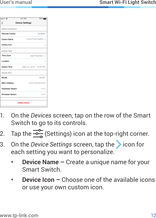 12www.tp-link.comUser’s manual Smart Wi-Fi Light SwitchTime ZoneDevice TimeDEVICE TIMEDevice Settings9:41 PM 100%Device Name Front Porch SwitchSan FranciscoLocationSept 15, 2015 12:00 PMModelFirmware VersionDEVICE INFOMAC AddressHardware Version1.0.01.0.000:01:02:03:04:05HS220Device IconDelete DeviceRemote ControlDEVICE CONTROLSDisabled1.  On the Devices screen, tap on the row of the Smart Switch to go to its controls.2.  Tap the   (Settings) icon at the top-right corner.3.  On the Device Settings screen, tap the   icon for each setting you want to personalize. •  Device Name – Create a unique name for your Smart Switch.•  Device Icon – Choose one of the available icons or use your own custom icon.