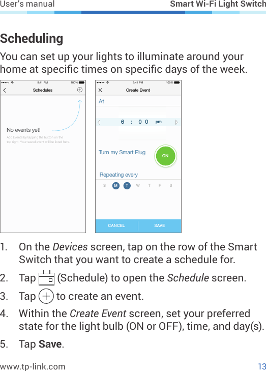 13www.tp-link.comUser’s manual Smart Wi-Fi Light SwitchSchedulingYou can set up your lights to illuminate around your home at specic times on specic days of the week.Schedules9:41 PM 100%No events yet!Add Events by tapping the button on the top right. Your saved event will be listed here. SAVECANCELCreate Event9:41 PM 100%AtTurn my Smart PlugRepeating every7 0 18 0 2am5 5 94 5 86 0 0 pm:SM T W T F SON1.  On the Devices screen, tap on the row of the Smart Switch that you want to create a schedule for.2.  Tap   (Schedule) to open the Schedule screen.3.  Tap   to create an event.4.  Within the Create Event screen, set your preferred state for the light bulb (ON or OFF), time, and day(s).5.  Tap Save.