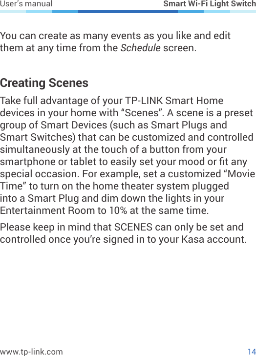 14www.tp-link.comUser’s manual Smart Wi-Fi Light SwitchYou can create as many events as you like and edit them at any time from the Schedule screen.Creating ScenesTake full advantage of your TP-LINK Smart Home devices in your home with “Scenes”. A scene is a preset group of Smart Devices (such as Smart Plugs and Smart Switches) that can be customized and controlled simultaneously at the touch of a button from your smartphone or tablet to easily set your mood or t any special occasion. For example, set a customized “Movie Time” to turn on the home theater system plugged into a Smart Plug and dim down the lights in your Entertainment Room to 10% at the same time.Please keep in mind that SCENES can only be set and controlled once you’re signed in to your Kasa account.