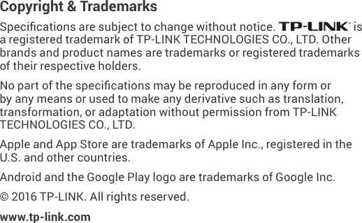 Copyright &amp; TrademarksSpecications are subject to change without notice.   is a registered trademark of TP-LINK TECHNOLOGIES CO., LTD. Other brands and product names are trademarks or registered trademarks of their respective holders.No part of the specications may be reproduced in any form or by any means or used to make any derivative such as translation, transformation, or adaptation without permission from TP-LINK TECHNOLOGIES CO., LTD. Apple and App Store are trademarks of Apple Inc., registered in the U.S. and other countries.Android and the Google Play logo are trademarks of Google Inc. © 2016 TP-LINK. All rights reserved.www.tp-link.com