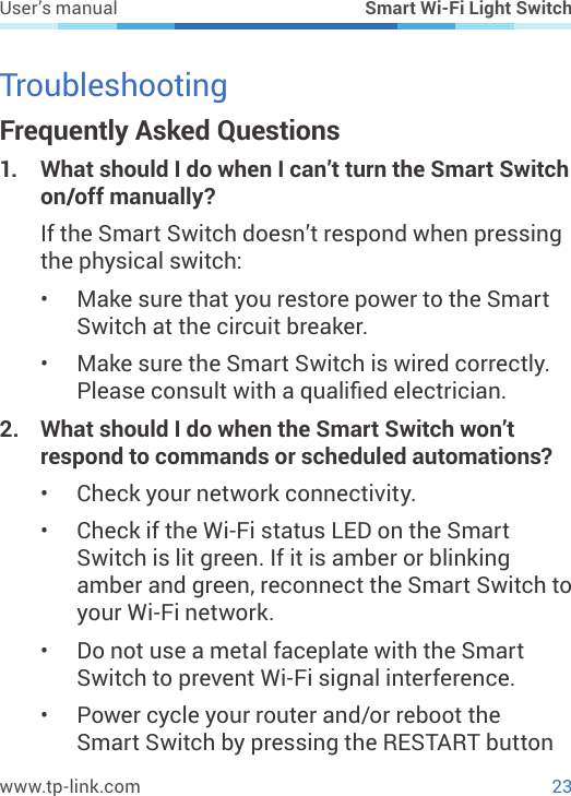 23www.tp-link.comUser’s manual Smart Wi-Fi Light SwitchTroubleshootingFrequently Asked Questions1.  What should I do when I can’t turn the Smart Switch on/off manually?If the Smart Switch doesn’t respond when pressing the physical switch:•  Make sure that you restore power to the Smart Switch at the circuit breaker.•  Make sure the Smart Switch is wired correctly. Please consult with a qualied electrician.2.  What should I do when the Smart Switch won’t respond to commands or scheduled automations?•  Check your network connectivity.•  Check if the Wi-Fi status LED on the Smart Switch is lit green. If it is amber or blinking amber and green, reconnect the Smart Switch to your Wi-Fi network.•  Do not use a metal faceplate with the Smart Switch to prevent Wi-Fi signal interference.•  Power cycle your router and/or reboot the Smart Switch by pressing the RESTART button 