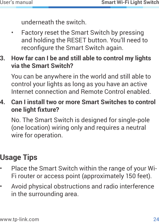 24www.tp-link.comUser’s manual Smart Wi-Fi Light Switchunderneath the switch.•  Factory reset the Smart Switch by pressing and holding the RESET button. You’ll need to recongure the Smart Switch again.3.  How far can I be and still able to control my lights via the Smart Switch?You can be anywhere in the world and still able to control your lights as long as you have an active Internet connection and Remote Control enabled.4.  Can I install two or more Smart Switches to control one light xture?No. The Smart Switch is designed for single-pole (one location) wiring only and requires a neutral wire for operation.Usage Tips•  Place the Smart Switch within the range of your Wi-Fi router or access point (approximately 150 feet).•  Avoid physical obstructions and radio interference in the surrounding area.