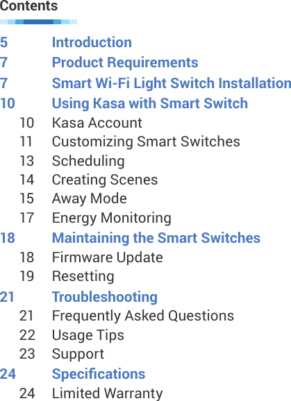 5  Introduction7  Product Requirements7  Smart Wi-Fi Light Switch Installation10  Using Kasa with Smart Switch10  Kasa Account11  Customizing Smart Switches13  Scheduling14  Creating Scenes15  Away Mode17  Energy Monitoring18  Maintaining the Smart Switches18  Firmware Update19  Resetting21  Troubleshooting21  Frequently Asked Questions22  Usage Tips23  Support24  Specications24  Limited WarrantyContents