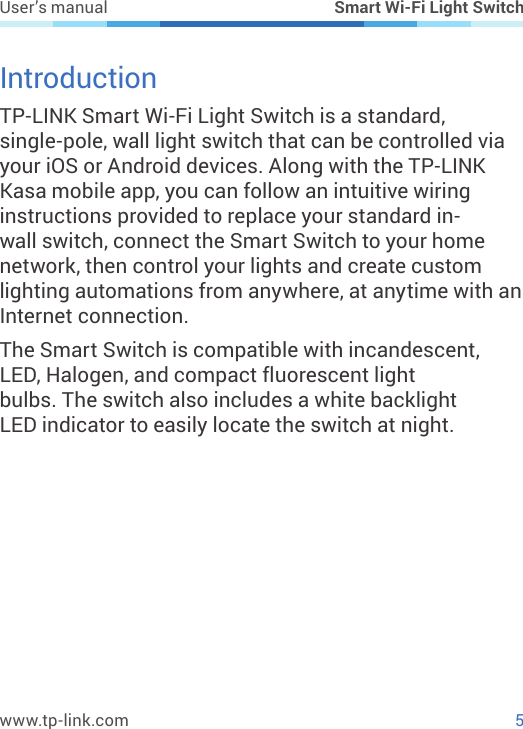 5www.tp-link.comUser’s manual Smart Wi-Fi Light SwitchIntroductionTP-LINK Smart Wi-Fi Light Switch is a standard, single-pole, wall light switch that can be controlled via your iOS or Android devices. Along with the TP-LINK Kasa mobile app, you can follow an intuitive wiring instructions provided to replace your standard in-wall switch, connect the Smart Switch to your home network, then control your lights and create custom lighting automations from anywhere, at anytime with an Internet connection.The Smart Switch is compatible with incandescent, LED, Halogen, and compact uorescent light bulbs. The switch also includes a white backlight LED indicator to easily locate the switch at night.