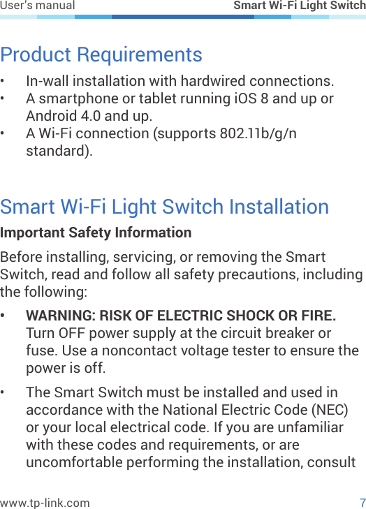 7www.tp-link.comUser’s manual Smart Wi-Fi Light SwitchProduct Requirements•  In-wall installation with hardwired connections.•  A smartphone or tablet running iOS 8 and up or Android 4.0 and up.•  A Wi-Fi connection (supports 802.11b/g/n standard).Smart Wi-Fi Light Switch InstallationImportant Safety InformationBefore installing, servicing, or removing the Smart Switch, read and follow all safety precautions, including the following:•  WARNING: RISK OF ELECTRIC SHOCK OR FIRE. Turn OFF power supply at the circuit breaker or fuse. Use a noncontact voltage tester to ensure the power is off.•  The Smart Switch must be installed and used in accordance with the National Electric Code (NEC) or your local electrical code. If you are unfamiliar with these codes and requirements, or are uncomfortable performing the installation, consult 