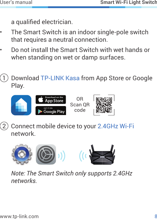 8www.tp-link.comUser’s manual Smart Wi-Fi Light Switcha qualied electrician.•  The Smart Switch is an indoor single-pole switch that requires a neutral connection.•  Do not install the Smart Switch with wet hands or when standing on wet or damp surfaces.1  Download TP-LINK Kasa from App Store or Google Play.OR  Scan QR code2  Connect mobile device to your 2.4GHz Wi-Fi network.Note: The Smart Switch only supports 2.4GHz networks.