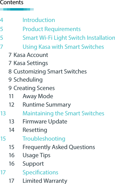Contents4  Introduction5  Product Requirements5  Smart Wi-Fi Light Switch Installation7  Using Kasa with Smart Switches7 Kasa Account7 Kasa Settings8 Customizing Smart Switches9 Scheduling9 Creating Scenes11 Away Mode12 Runtime Summary13 Maintaining the Smart Switches13 Firmware Update14 Resetting15 Troubleshooting15 Frequently Asked Questions16 Usage Tips16 Support17  Specications17 Limited Warranty