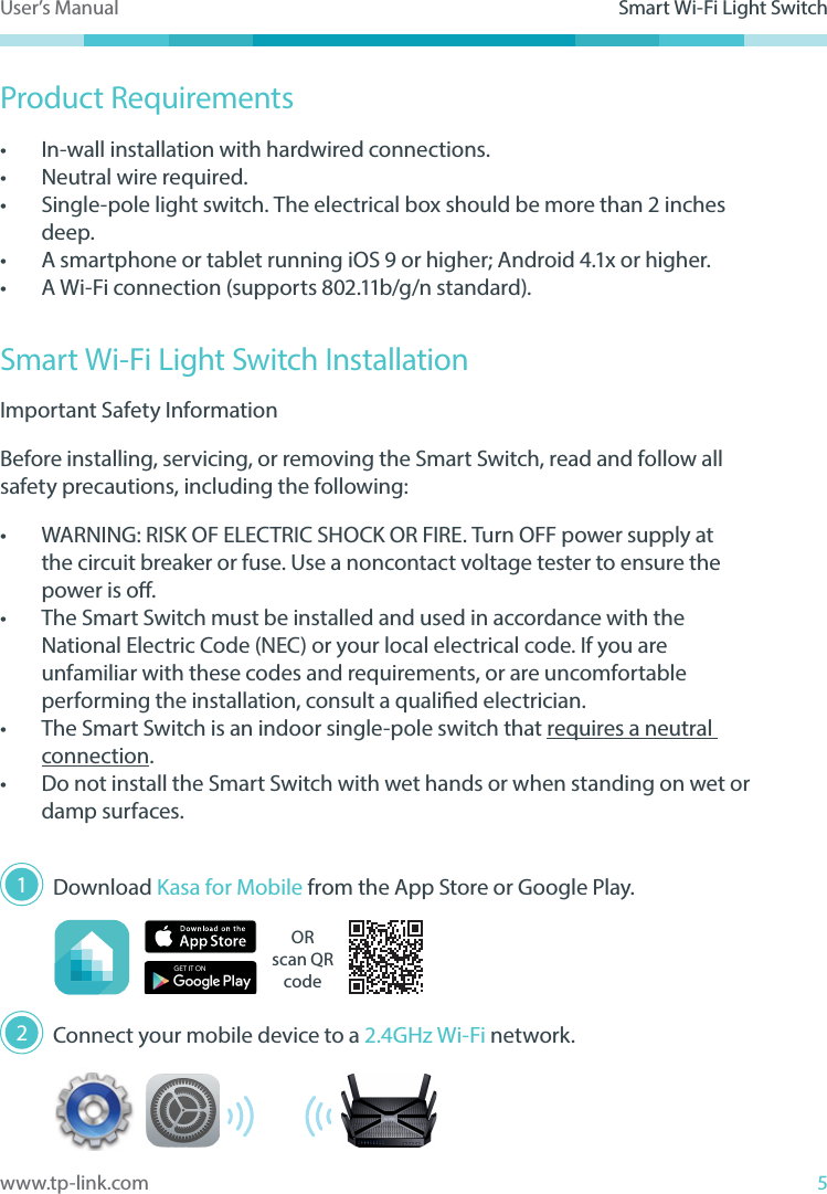 5www.tp-link.comUser’s Manual Smart Wi-Fi Light SwitchProduct Requirements•  In-wall installation with hardwired connections.•  Neutral wire required.•  Single-pole light switch. The electrical box should be more than 2 inches deep.•  A smartphone or tablet running iOS 9 or higher; Android 4.1x or higher.•  A Wi-Fi connection (supports 802.11b/g/n standard).Smart Wi-Fi Light Switch InstallationImportant Safety InformationBefore installing, servicing, or removing the Smart Switch, read and follow all safety precautions, including the following:•  WARNING: RISK OF ELECTRIC SHOCK OR FIRE. Turn OFF power supply at the circuit breaker or fuse. Use a noncontact voltage tester to ensure the power is o.•  The Smart Switch must be installed and used in accordance with the National Electric Code (NEC) or your local electrical code. If you are unfamiliar with these codes and requirements, or are uncomfortable performing the installation, consult a qualied electrician.•  The Smart Switch is an indoor single-pole switch that requires a neutral connection.•  Do not install the Smart Switch with wet hands or when standing on wet or damp surfaces.  Download Kasa for Mobile from the App Store or Google Play.ORscan QR code Connect your mobile device to a 2.4GHz Wi-Fi network.12