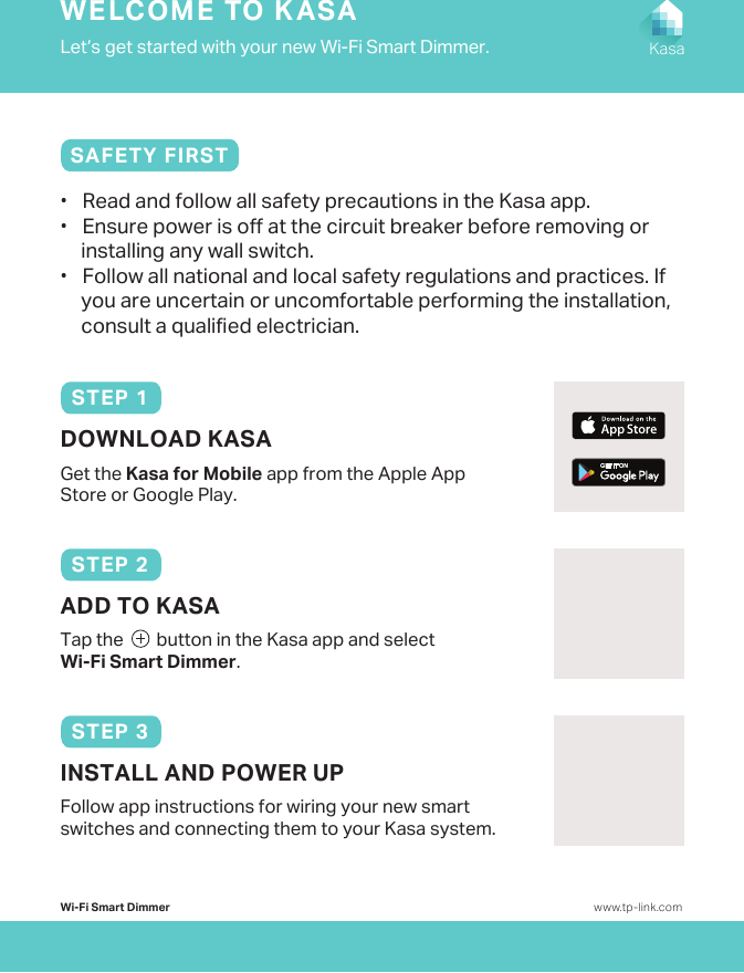 Wi-Fi Smart Dimmer www.tp-link.comSTEP 1DOWNLOAD KASAGet the Kasa for Mobile app from the Apple App Store or Google Play.Let’s get started with your new Wi-Fi Smart Dimmer.WELCOME TO KASAKasa•   Read and follow all safety precautions in the Kasa app.•   Ensure power is o at the circuit breaker before removing or installing any wall switch.•   Follow all national and local safety regulations and practices. If you are uncertain or uncomfortable performing the installation, consult a qualied electrician.SAFETY FIRSTTap the        button in the Kasa app and select Wi-Fi Smart Dimmer. ADD TO KASASTEP 2Follow app instructions for wiring your new smart switches and connecting them to your Kasa system.INSTALL AND POWER UPSTEP 3