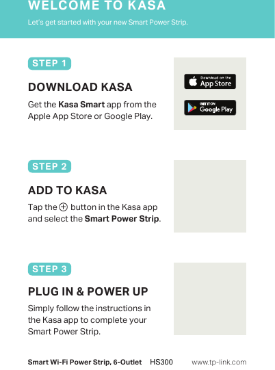 Smart Wi-Fi Power Strip, 6-OutletLet’s get started with your new Smart Power Strip.WELCOME TO KASAwww.tp-link.comDOWNLOAD KASAGet the Kasa Smart app from the Apple App Store or Google Play.STEP 1Tap the       button in the Kasa app and select the Smart Power Strip.ADD TO KASASTEP 2Simply follow the instructions in the Kasa app to complete your Smart Power Strip.PLUG IN &amp; POWER UPSTEP 3HS300