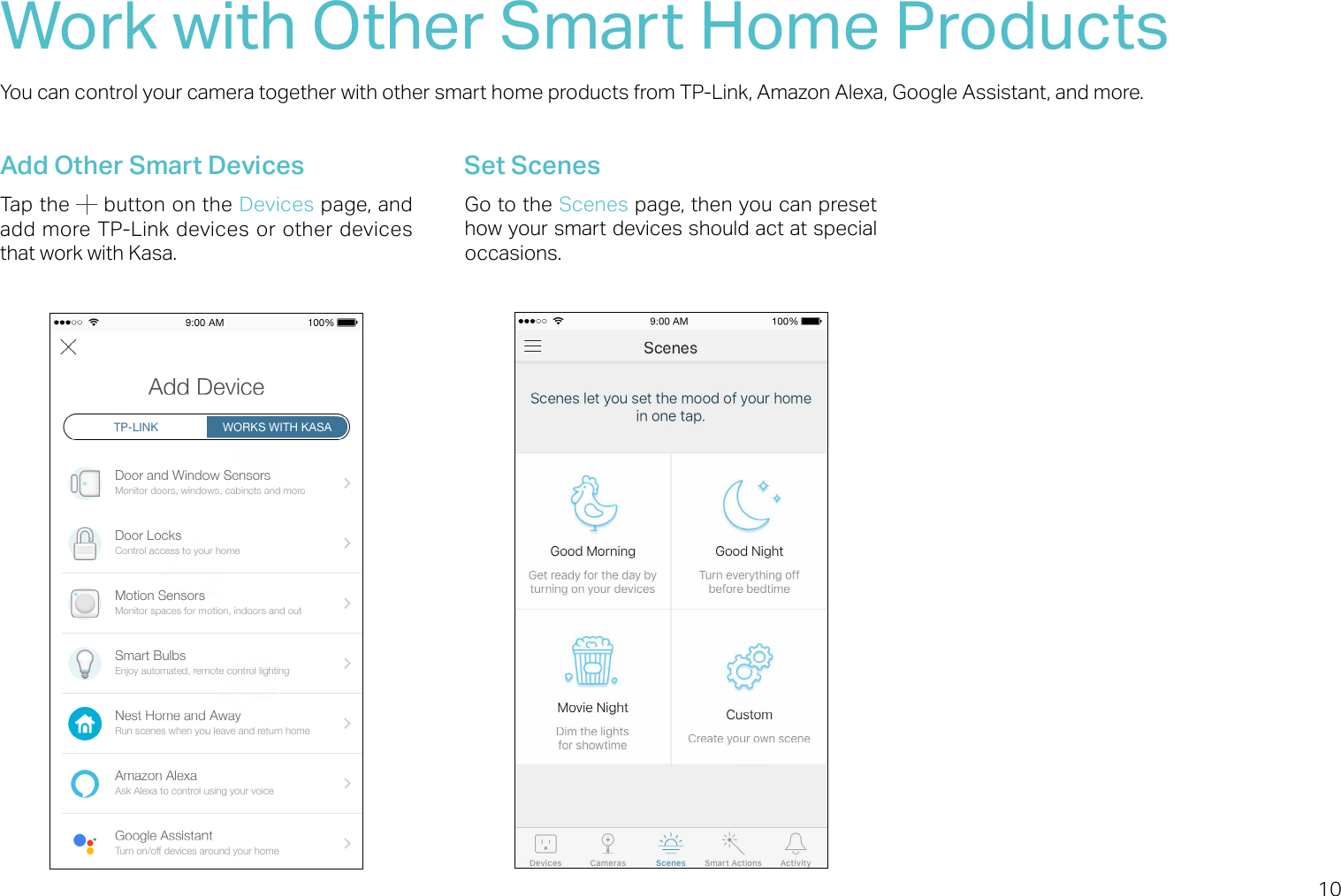 10Work with Other Smart Home ProductsYou can control your camera together with other smart home products from TP-Link, Amazon Alexa, Google Assistant, and more. Add Other Smart DevicesTap the   button on the Devices page, and add more TP-Link devices or other devices that work with Kasa.Set ScenesGo to the Scenes page, then you can preset how your smart devices should act at special occasions.