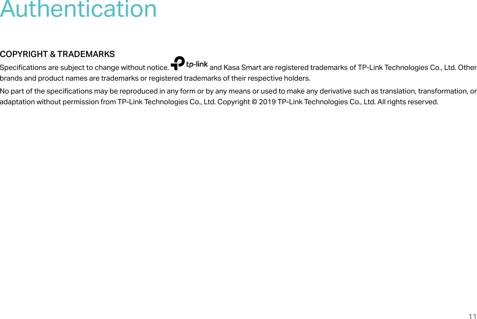 11AuthenticationCOPYRIGHT &amp; TRADEMARKSSpecifications are subject to change without notice.   and Kasa Smart are registered trademarks of TP-Link Technologies Co., Ltd. Other brands and product names are trademarks or registered trademarks of their respective holders.No part of the specifications may be reproduced in any form or by any means or used to make any derivative such as translation, transformation, or adaptation without permission from TP-Link Technologies Co., Ltd. Copyright © 2019 TP-Link Technologies Co., Ltd. All rights reserved.