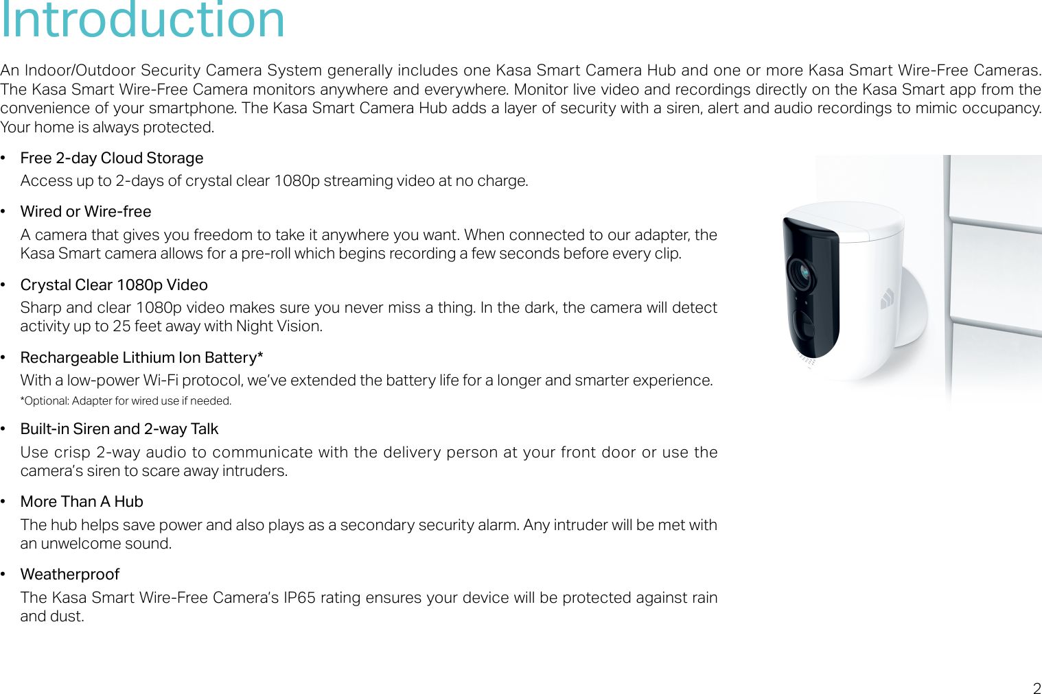 2IntroductionAn Indoor/Outdoor Security Camera System generally includes one Kasa Smart Camera Hub and one or more Kasa Smart Wire-Free Cameras. The Kasa Smart Wire-Free Camera monitors anywhere and everywhere. Monitor live video and recordings directly on the Kasa Smart app from the convenience of your smartphone. The Kasa Smart Camera Hub adds a layer of security with a siren, alert and audio recordings to mimic occupancy. Your home is always protected.•  Free 2-day Cloud StorageAccess up to 2-days of crystal clear 1080p streaming video at no charge.•  Wired or Wire-freeA camera that gives you freedom to take it anywhere you want. When connected to our adapter, the Kasa Smart camera allows for a pre-roll which begins recording a few seconds before every clip.•  Crystal Clear 1080p VideoSharp and clear 1080p video makes sure you never miss a thing. In the dark, the camera will detect activity up to 25 feet away with Night Vision.•  Rechargeable Lithium Ion Battery*With a low-power Wi-Fi protocol, we’ve extended the battery life for a longer and smarter experience.*Optional: Adapter for wired use if needed.•  Built-in Siren and 2-way TalkUse crisp 2-way audio to communicate with the  delivery person at your front door or use the camera’s siren to scare away intruders.•  More Than A HubThe hub helps save power and also plays as a secondary security alarm. Any intruder will be met with an unwelcome sound.•  Weatherproof The Kasa Smart Wire-Free Camera’s IP65 rating ensures your device will be protected against rain and dust.