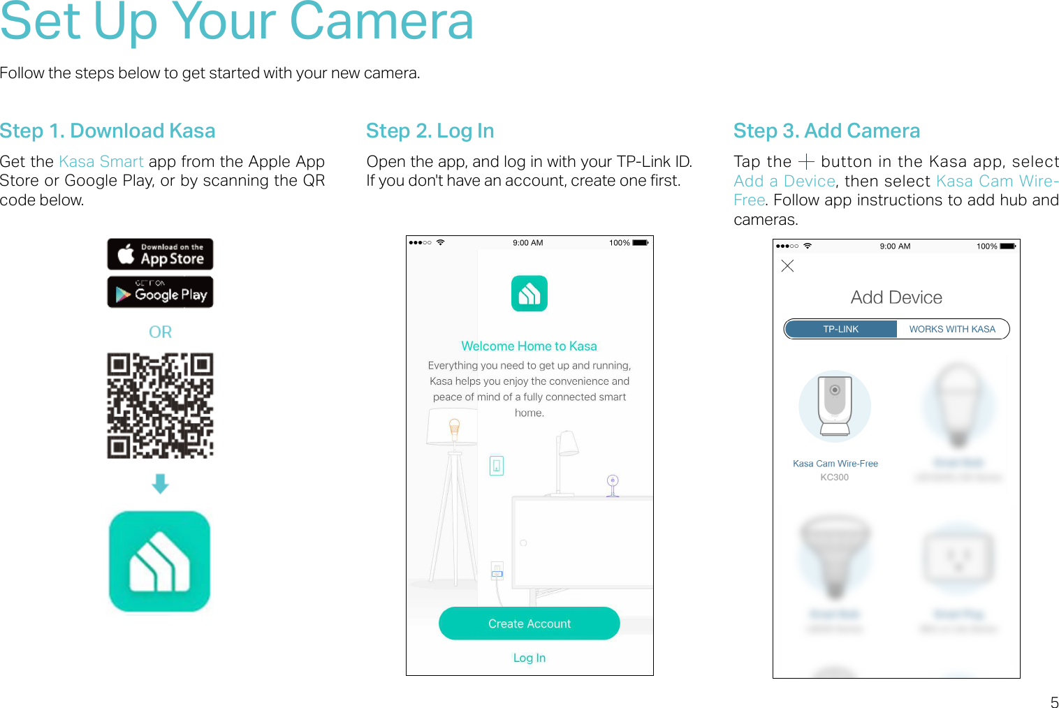 5Set Up Your CameraFollow the steps below to get started with your new camera.Step 1. Download KasaGet the Kasa Smart app from the Apple App Store or Google Play, or by scanning the QR code below.Step 2. Log InOpen the app, and log in with your TP-Link ID. If you don&apos;t have an account, create one rst.Step 3. Add CameraTap the    button  in  the  Kasa  app,  select Add a  Device, then select Kasa  Cam  Wire-Free. Follow app instructions to add hub and cameras. 