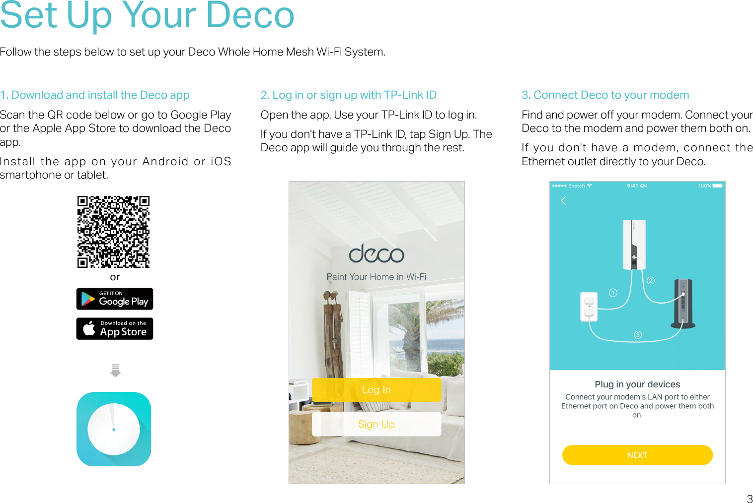 3Set Up Your DecoFollow the steps below to set up your Deco Whole Home Mesh Wi-Fi System.1. Download and install the Deco appScan the QR code below or go to Google Play or the Apple App Store to download the Deco app. Install the app on your Android or iOS smartphone or tablet.or2. Log in or sign up with TP-Link IDOpen the app. Use your TP-Link ID to log in. If you don’t have a TP-Link ID, tap Sign Up. The Deco app will guide you through the rest.3. Connect Deco to your modemFind and power o your modem. Connect your Deco to the modem and power them both on.If you don&apos;t have a modem, connect the Ethernet outlet directly to your Deco.