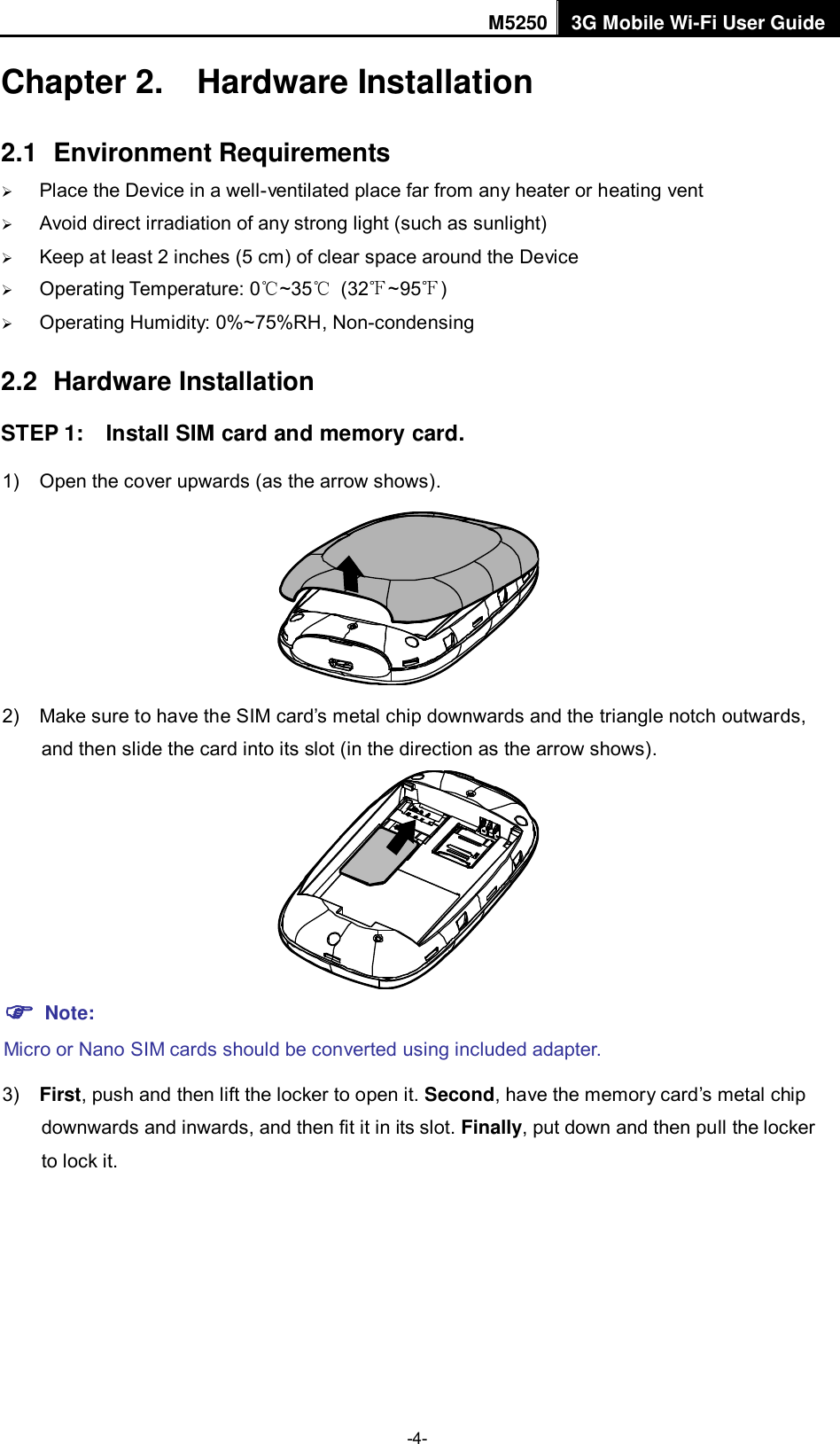 M5250 3G Mobile Wi-Fi User Guide  -4- Chapter 2.  Hardware Installation 2.1  Environment Requirements  Place the Device in a well-ventilated place far from any heater or heating vent    Avoid direct irradiation of any strong light (such as sunlight)  Keep at least 2 inches (5 cm) of clear space around the Device  Operating Temperature: 0℃~35℃  (32℉~95℉)  Operating Humidity: 0%~75%RH, Non-condensing 2.2  Hardware Installation STEP 1:    Install SIM card and memory card. 1)  Open the cover upwards (as the arrow shows).  2)  Make sure to have the SIM card‟s metal chip downwards and the triangle notch outwards, and then slide the card into its slot (in the direction as the arrow shows).   Note: Micro or Nano SIM cards should be converted using included adapter. 3) First, push and then lift the locker to open it. Second, have the memory card‟s metal chip downwards and inwards, and then fit it in its slot. Finally, put down and then pull the locker to lock it. 