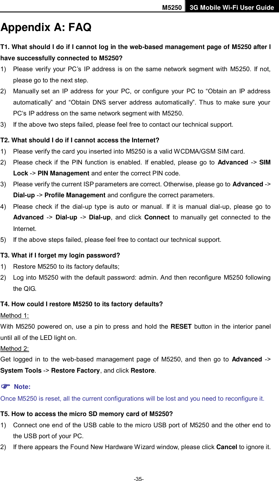 M5250 3G Mobile Wi-Fi User Guide  -35- Appendix A: FAQ T1. What should I do if I cannot log in the web-based management page of M5250 after I have successfully connected to M5250? 1)  Please  verify  your PC‟s  IP  address is on the same network segment with  M5250.  If not, please go to the next step. 2)  Manually set  an  IP address  for  your  PC,  or  configure  your  PC to  “Obtain an  IP address automatically”  and  “Obtain  DNS  server  address  automatically”.  Thus  to  make sure  your PC„s IP address on the same network segment with M5250. 3)  If the above two steps failed, please feel free to contact our technical support.   T2. What should I do if I cannot access the Internet? 1)  Please verify the card you inserted into M5250 is a valid WCDMA/GSM SIM card. 2)  Please check if the PIN function  is enabled.  If enabled, please go  to  Advanced -&gt;  SIM Lock -&gt; PIN Management and enter the correct PIN code. 3)  Please verify the current ISP parameters are correct. Otherwise, please go to Advanced -&gt; Dial-up -&gt; Profile Management and configure the correct parameters.     4)  Please  check if  the  dial-up  type  is  auto  or  manual.  If  it  is  manual  dial-up,  please  go  to Advanced  -&gt;  Dial-up  -&gt;  Dial-up,  and  click  Connect  to  manually  get  connected  to  the Internet. 5)  If the above steps failed, please feel free to contact our technical support. T3. What if I forget my login password? 1)  Restore M5250 to its factory defaults; 2)  Log into M5250 with the default password: admin. And then reconfigure  M5250 following the QIG. T4. How could I restore M5250 to its factory defaults? Method 1: With M5250 powered on, use a pin to press and hold the RESET button in the interior  panel until all of the LED light on. Method 2: Get  logged  in  to  the  web-based  management page  of  M5250,  and  then  go  to  Advanced  -&gt; System Tools -&gt; Restore Factory, and click Restore.  Note:   Once M5250 is reset, all the current configurations will be lost and you need to reconfigure it. T5. How to access the micro SD memory card of M5250? 1)  Connect one end of the USB cable to the micro USB port of  M5250 and the other end to the USB port of your PC. 2)  If there appears the Found New Hardware Wizard window, please click Cancel to ignore it. 