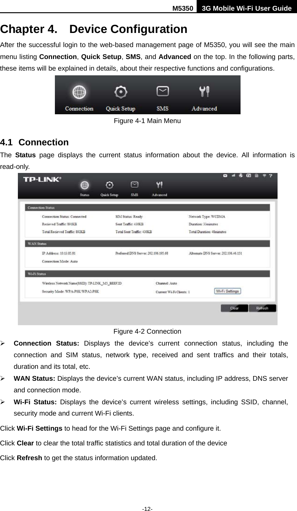 M5350 3G Mobile Wi-Fi User Guide  -12- Chapter 4. Device Configuration After the successful login to the web-based management page of M5350, you will see the main menu listing Connection, Quick Setup, SMS, and Advanced on the top. In the following parts, these items will be explained in details, about their respective functions and configurations.  Figure 4-1 Main Menu 4.1 Connection The  Status page  displays the current status information about the device. All information is read-only.    Figure 4-2 Connection  Connection  Status:  Displays the device’s current connection status, including the connection and SIM status, network type, received and sent traffics and their totals, duration and its total, etc.  WAN Status: Displays the device’s current WAN status, including IP address, DNS server and connection mode.    Wi-Fi Status:  Displays the device’s current wireless settings, including SSID, channel, security mode and current Wi-Fi clients.   Click Wi-Fi Settings to head for the Wi-Fi Settings page and configure it. Click Clear to clear the total traffic statistics and total duration of the device Click Refresh to get the status information updated. 
