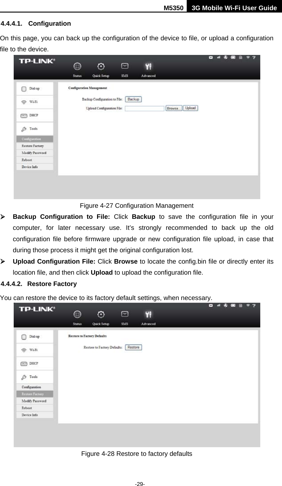 M5350 3G Mobile Wi-Fi User Guide  -29- 4.4.4.1. Configuration On this page, you can back up the configuration of the device to file, or upload a configuration file to the device.  Figure 4-27 Configuration Management  Backup  Configuration to File: Click  Backup  to save the configuration file in your computer, for later necessary use. It’s strongly recommended to back up the old configuration file before firmware upgrade or new configuration file upload, in case that during those process it might get the original configuration lost.  Upload Configuration File: Click Browse to locate the config.bin file or directly enter its location file, and then click Upload to upload the configuration file. 4.4.4.2. Restore Factory You can restore the device to its factory default settings, when necessary.  Figure 4-28 Restore to factory defaults 