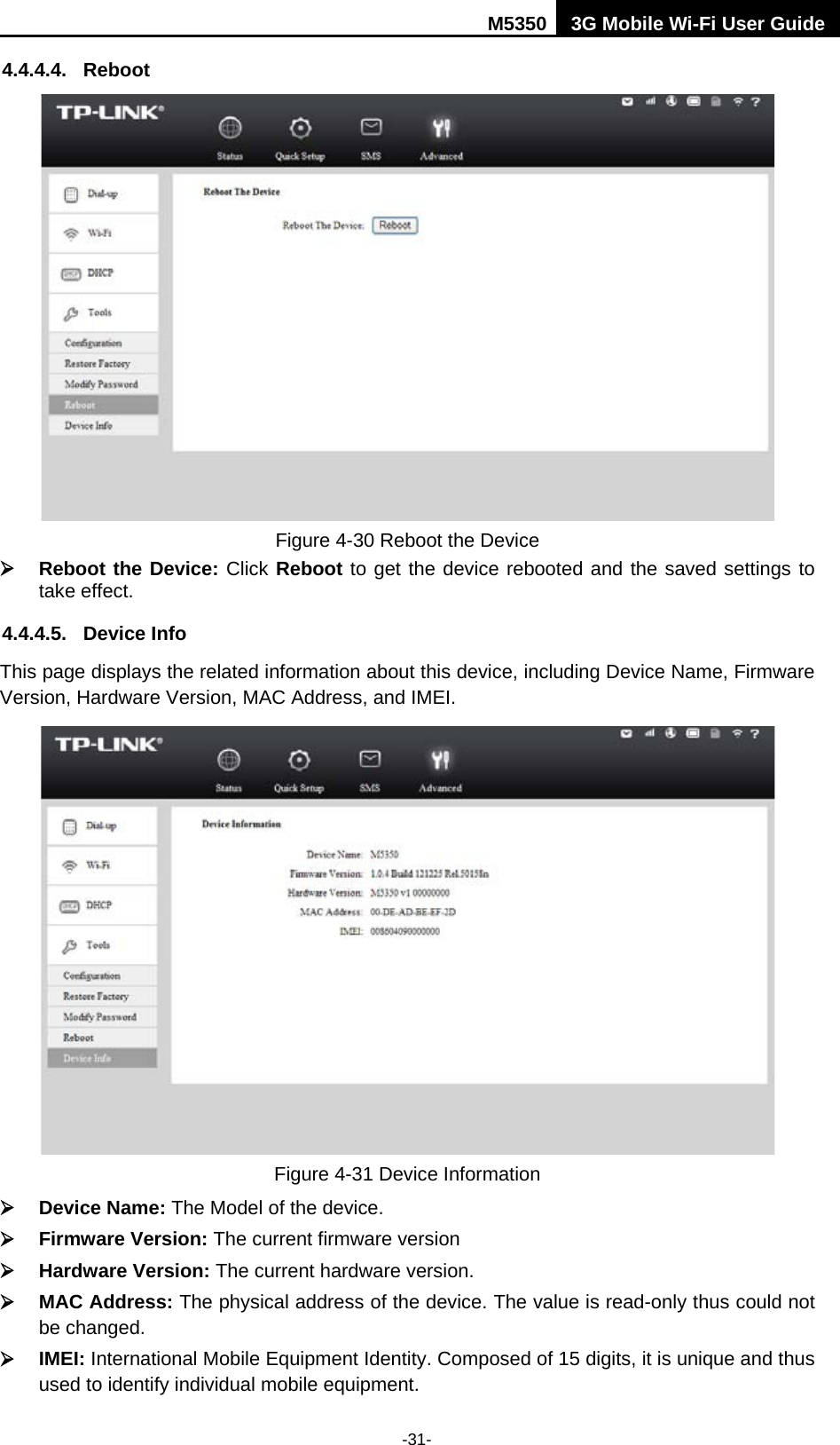 M5350 3G Mobile Wi-Fi User Guide  -31- 4.4.4.4. Reboot  Figure 4-30 Reboot the Device  Reboot the Device: Click Reboot to get the device rebooted and the saved settings to take effect. 4.4.4.5. Device Info This page displays the related information about this device, including Device Name, Firmware Version, Hardware Version, MAC Address, and IMEI.  Figure 4-31 Device Information  Device Name: The Model of the device.  Firmware Version: The current firmware version  Hardware Version: The current hardware version.  MAC Address: The physical address of the device. The value is read-only thus could not be changed.  IMEI: International Mobile Equipment Identity. Composed of 15 digits, it is unique and thus used to identify individual mobile equipment. 
