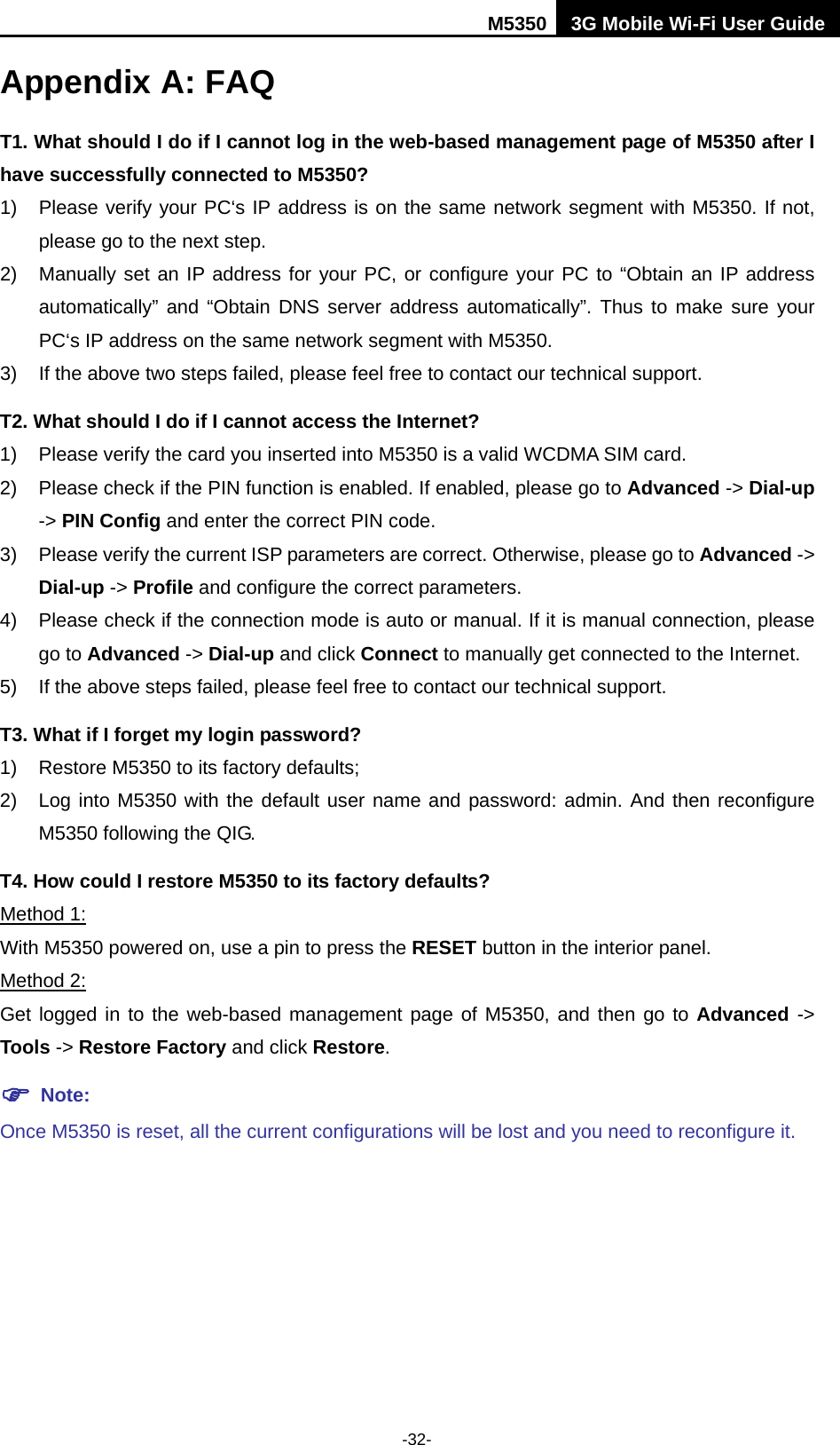 M5350 3G Mobile Wi-Fi User Guide  -32- Appendix A: FAQ T1. What should I do if I cannot log in the web-based management page of M5350 after I have successfully connected to M5350? 1) Please verify your PC‘s IP address is on the same network segment with M5350. If not, please go to the next step. 2) Manually set an IP address for your PC, or configure your PC to “Obtain an IP address automatically” and “Obtain DNS server address automatically”. Thus to make sure your PC‘s IP address on the same network segment with M5350. 3) If the above two steps failed, please feel free to contact our technical support.   T2. What should I do if I cannot access the Internet? 1) Please verify the card you inserted into M5350 is a valid WCDMA SIM card. 2) Please check if the PIN function is enabled. If enabled, please go to Advanced -&gt; Dial-up -&gt; PIN Config and enter the correct PIN code. 3) Please verify the current ISP parameters are correct. Otherwise, please go to Advanced -&gt; Dial-up -&gt; Profile and configure the correct parameters.     4) Please check if the connection mode is auto or manual. If it is manual connection, please go to Advanced -&gt; Dial-up and click Connect to manually get connected to the Internet. 5) If the above steps failed, please feel free to contact our technical support. T3. What if I forget my login password? 1) Restore M5350 to its factory defaults; 2) Log into M5350 with the default user name and password: admin. And then reconfigure M5350 following the QIG. T4. How could I restore M5350 to its factory defaults? Method 1: With M5350 powered on, use a pin to press the RESET button in the interior panel. Method 2: Get logged in to the web-based management page of M5350, and then go to Advanced -&gt; Tools -&gt; Restore Factory and click Restore.  Note:   Once M5350 is reset, all the current configurations will be lost and you need to reconfigure it. 